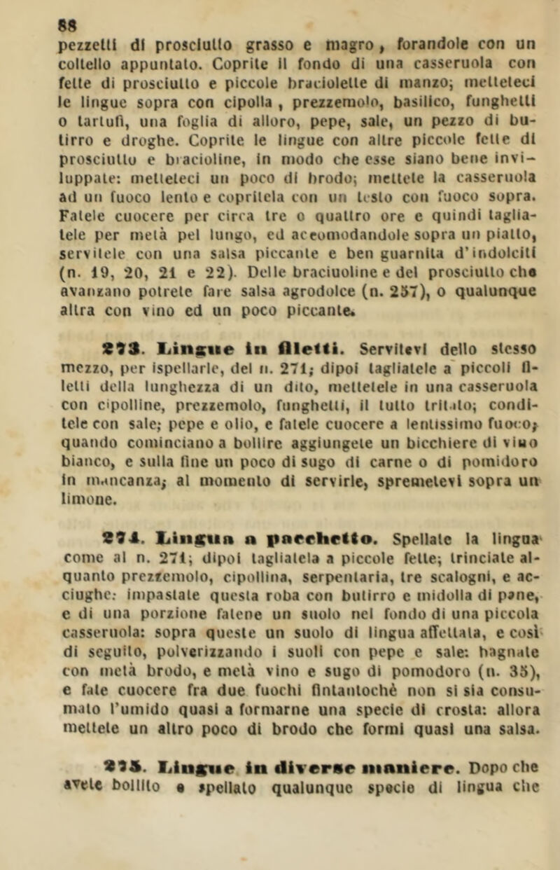 pezzetti di prosciutto grasso e magro, forandole con un coltello appuntalo. Coprile il fondo di una casseruola con fette di prosciutto e piccole braciolette di nianzOi metteteci le lingue sopra con cipolla , prezzemolo, basilico, funghetli 0 tartufi, una foglia di alloro, pepe, sale, un pezzo di bu- tirro e droghe. Coprile le lingue con altre piccole felle dt prosciullu e biacioline, In modo ebe esse siano bene invi- luppate: metteteci uti poco di brodo; mcllele la casseruola ad un fuoco lento e copritela con un lesto con fuoco sopra. Fatele cuocere per circa tre o quattro ore e quindi taglia- tele per metà pel lungo, ed aceomodandole sopra un piatto, servitele con una salsa piccante e ben guarnita d’indolciti (n. 19, 20, 21 e 22). Delle braciuoline e del prosciutto che avanzano potrete fare salsa agrodolce (n. 257), o qualunque altra con vino cd un poco piccante. S93. liinicue In flleltl. Servitevi dello stesso mezzo, per ispellarle, del n. 271; dipoi tagliatele a' piccoli fl- Iclti della lunghezza di un duo, mettetele in una casseruola con cipolline, prezzemolo, funghetli, il lutto tritato; condi- tele con sale; pepe e olio, e fatele cuocere a lentissimo fuo<:0| quando cominciano a bollire aggiungete un bicchiere di viuo bianco, e sulla line un poco di sugo di carne o di pomidoro in mancanza; al momento di servirle, spremetevi sopra un limone. 294. liiiiKiin a parehclto. Spellale la lingua' come al n. 271; dipoi tagliatela a piccole felle; trinciale al- quanto prezzemolo, cipollina, serpentaria, tre scalogni, e ac- ciughe.- impastale questa roba con butirro e midolla di pane, e di una porzione falene un suolo nel fondo di una piccola casseruola: sopra queste un suolo di lingua afTellala, e cosi di seguito, pulverizzando i suoli con pepe e sale: bagnale con metà brodo, e metà vino e sugo di pomodoro (n. 35), e fate cuocere fra due fuochi fintantoché non si sla consu- mato l’umido quasi a formarne una specie di crosta: allora meltele un altro poco di brodo che formi quasi una salsa. 293. liinffvae In diverse maniere. Dopo che avete bollito • spellalo qualunque specie di lingua che