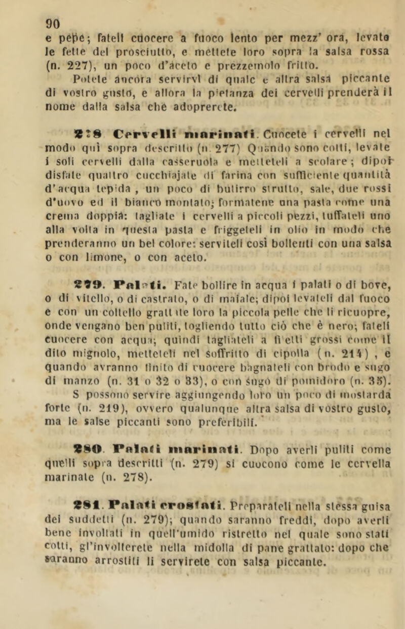 e pél:^e; fateli ctiocere a fuoco lento per mezz’ ora, levato le felle del prosclntln, e metlele loro sopra la salsa rossa (n. 227), un poco d’àccio e prezzemolo frillo, Potcle ancóra servirvi di quale c alira salsa piccante di vostro gusio, e allora la p*planza dei cervelli prenderà i 1 nome dalla salsa che adoprercte. C<*ri’elli ninrin«li. Cuocele i cervelli nel modo qui sopra descrillo (n 277) Quando sono colti, levale ì soli cervelli dalla casseruola e rneileleli a scolare; dipoh disfate quattro ciiccliiajate di farina con sunicienle quantità d’acqua tepida, un poco di butirro strutto, sale, due ri»ssl d'uovo e<l il bianco montato' formatene una pasta come una crema doppia: tagliate i cervelli a piccoli pezzi, lufTatcli uno alla volta in questa pasta e friggeteli in olio in mode» che prenderanno un bel colore: serviteli cosi bollettli con una salsa 0 con limone, o con aceto. 1SÌ9. Pn|r>ti. Fate bollire In acqua i palali o di bove, 0 di vitello, 0 di castralo, o di maiale; dipoi levateli dal fuoco e con un coltello grattile loro la piccola pelle che li ricuopre, onde vengano ben puliti, togliendo tutto ciò che è nero; fateli cuocere con acqu i; quindi tagliateli a lì etti grossi come il dito mignolo, metleleli nel soffritto di cipolla (n. 214) , e quando avranno Unito di cuocere bagnateli con brodo e sugo di manzo (n. 31 o 32 o 33), o con Sugò di pomidoro (n. 3.1). S possono servire aggiungendo loro un poco di mostarda forte (u. 219), ovvero qualunque altra salsa di vostro gusto, ma le salse piccanti sono preferibili. ’ Palali marinali. Dopo averli puliti come quelli sopra deseritti '(n. 279) si cuocono come le cervella marinale (n. 278). Palali rroafati. Preparateli nella slessa guisa dei siiddelli (n. 279); quando saranno freddi, dopo averli bene invollali in quell'umido ristretto nel quale sono siati cotti, grinvollerete nella midolla di pane granalo: dopo che saranno arrostili li servirete con salsa piccante.