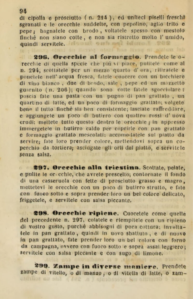 di cipolla 0 prosciutto ( n. 214 ), ed uniteci piselli frescht sgranali e le orecchie suddette, con popolino, aglio trito e pepe; bagnatele con brodo, vollalcle spesso con mestolo fìnebè non siano colte, e non sia ristretto mollo 1’ umido, quindi servitele. 296. Orercliie al forninssio. Prendete le o- rerebie di quella specie die l'iii vi piace, piililelc come al n. 294, scollatele per un mezzo quarto d’ora, i Miratele e ponclele nell’ acqua fresca, fatele cuocere con un bicchiere di vino bianco , due di brodo, sale , t>epc ed un mazzcllo guarnito ( n. 206); quando sono colle falde sgocciolare: poscia fate una pasta con un pugno di pan grattalo , un quartino di latte, ed un poco di formaggio grattalo; volgete bene il tulio lìnchè sia ben consistente; lasciate raffreddare, e aggiungele un poco di butirro con quattro rossi d’ uova crudi: mellele tutto questo dentro le orecchie ; in appresso immergetele in butirro caldo per coprirle con pan granato e formaggio grattato mescolali: accomodatele sul piatto da servire; fate loro prender colore, mettendovi sopra un co- perchio da torliera; asciugate gli orli del piallo, e servitele senza salsa, 299* Orerchie alla triestina. Scollate, pelale, e pulite le or-edile, che avrete prescelto; contornale il fondo di una casseruola con felle di prosciutto grasso e magro, mcllelcvi le orecchie con un poco di butirro strutto, e fate con fuoco sotto e sopra prender loro un bel colore delicato, friggetele, e servitele con salsa piccante. 299. Oroerliie ripiene. Cuocetcle come quelle del precedente n. 297, colatele e riempitele con un ripieno di vostro gusto, purché abbisogni di poca cottura; invulia- lele in pan grattalo , quindi in uovo sbattuto , e di nuovo In pan grattalo, fate prender loro un bel colore con forno da campagna, ovvero con fuoco sotto e sopra assai leggiero; servitele con salsa piccante e con sugo di limone. 299. Xanipe in diverse maniere. Prendete zampe di vitello, o di manzo, o di vitella di lalle, o ram-