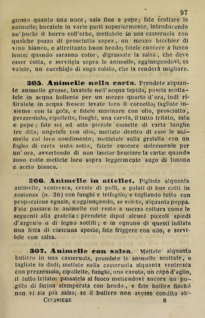 grosso quanto uria noce, salo fine e pepe,* fate scottare le animelle-, bucatele in varie parti superiormente, introducendo ne’ buchi il burro coircrbc, mettetele in una casseruola con qualche pezzo di prosciutto sopra , un mezzo bicchier di vino bianco, e allrellanto buon brodo,* fatele cuocere a fuoco lento: quando saranno cotte , digrassate la salsa , che deve esser colla, e servitela sopra le animelle, aggiungendovi, se volete, un cucchiajo di sugo colalo, che la renderà migliore. 305. Animelle nella carta. Prendete alquan- te animelle grosse, lavatele nell’acqua lepida, poscia scotla- lele in acqua bollente per un mezzo quarto d’ora, indi ri- tiratele in acqua fresca: levale loro il cornetto; tagliate in- sieme con la gola, e fatele marinare con olio, prosciutto, prezzemolo, cipollette, funghi, una carola, il tutto tritato, sale e pepe; fate sei od otto piccole'cassette di carta lunghe tre dila; ungetele con olio, mctlelc dentro di esse le ani- melle col loro condimento; metlclclc sulla gratella con un foglio di carta unto sotto, fatele cuocere dolcemenle per un’ ora, avvertendo di non lasciar bruciare la caria: quando sono colte mettete loro sopra leggermente sugo di limone e accio bianco. SOG. Animelle in atiellef. Pigliate alquante animelle, ventresca, creste di polli, e palali di bue colli in sostanza (n. 30) con funghi e trifoglio; c tagliando tulio con proporzione eguale, e aggiungendo, se volete, alquanta poppa. Fate passare le animelle col resto a mezza coltura come le segucrili alla gratella: prendete dipoi alcuni piccoli spiedi d’argento o di legno sottili ; e in ognuno di questi infilate una fella di ciascuna specie, fate friggere con olio, e servi- tele con salsa. 309. Animelle con sal^a. Mettete alquanto butirro in una casseruola, prendete le animelle scollate, e tagliale in dadi; mettete nella casseruola alquanta ventresca con prezzemolo, cipollette, funghi, una carola, un capo d’aglio, il lutto tritato: passatela al fuoco mettendovi ancora Un pu- gillo di farina stemperala con brodo , c fate bollire finché non vi sia più salsa; se il butirro non avesse condilo ab-