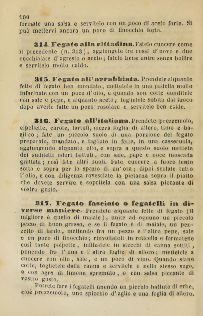 fonualc una sa’sa e servitelo con un poco di aceto forte. Si può mettervi ancora un poco di tinocchio forte. 314. Fe8;a<o alla eitftadina.Fatelo cuocere come il precedente (n. 318); aggiungete tre rossi d’uovo e due cuccliiaiale d’agresto o aceto; fatelo bene unire senza bollire e servitelo mollo caldo. 315. Fegato ali’arrabbiata. Prendete alquante fette di legalo l)en mondalo; mellelele in una padella mollo infarinale con un poco d’olio, e quando son colle condilelc con sale c pepe, c alquanlo acelo ; logiielcle subilo dal fuoco dopo averle falle un poco rosolare e servitele ben calde. SIO. Fesafo alPitatiana.Prendete prezzemolo, cipollelle, carole, larlulì, tnez/a foglia di alloro, limo e ba- silico ; fale un piccolo suolo di una porzione del fegato preparato, mandato, c taglialo in folle, in una casseruola, aggiungendo alquanlo olio, c sopra a questo suolo mettelc dei suddelti odori balluli, con sale, pepe e noce moscada granala ; cosi fate altri suoli. Falò cuocere a fuoco lenlo sotto e sopra per lo spazio di un'ora; dipoi scolale tulio l’olio, e con diligenza rovesciale la pietanza sopra il piallo clic dovete servire c copritela con una salsa piccante di vostro gusto. 317. Fcicato faneinto o fcKntelli in di- . verse mnniere. Prendete alquante felle di fegato ( it migliore è quello di maiale), unile ad ognuno un piccolo pezzo di buon grasso, c se il fegato è di maiale, un pez- zetto di lardo, mellendo fra nn pezzo c l’altro pepe, sale 0 nn poco di finocchio; ritivollalcli in reticella e formalene così Inule polpelle , inlìlzalelc in stecchi di canna solini , ponendo fra 1’ una c l’altra foglie di alloro ; mellelele a cuocere con olio, sale, c un poco di vino. Quando siano colle, logiielcle dalla canna c servilele o nello slesso sugo, o con agro di limone spremuto , o coi» salsa piccante di vostro gusto. Polrelc fare i fegatelli unendo un piccolo ballalo di crl>o, cioè prezzemolo, uno spicchio d’aglio e una foglia di alloro.