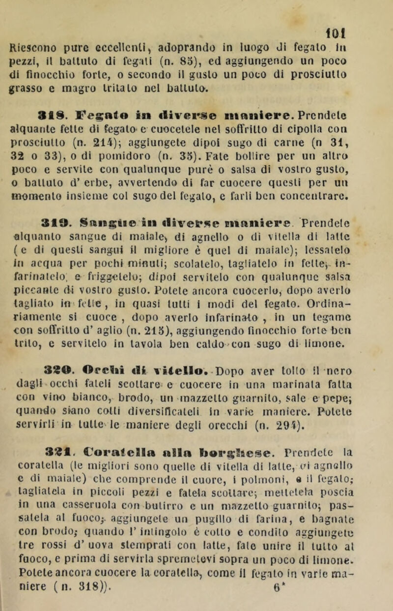 lot Riescono pure eccellenti, adoprando in luogo di fegato fa pezzi, il ballulo di fegati (n. 85), ed aggiungendo un poco di finocclìio forte, o secondo il gusto un poco di prosciutto grasso e magro tritalo nel ballulo. 319. Fecale in «livei'-se maniere. Prendete alquante felle di fegato' e cuocelcle nel sofl’rillo di cipolla con prosciutto (n. 214); aggiungete dipoi sugo di cartie (n 31, 32 0 33), 0 di pomidoro (n. 35). Fate bollire per un altro poco e servile con qualunque purè o salsa di vostro gusto, 0 ballulo d’ erbe, avvertendo di far cuocere questi per un momento insieme col sugo del fegato, c farli ben concentrare. 310. Sangiie in «lit'erKe Eiianiere Prendclc alquanto sangue di maiale, di agnello o di vilella di latte (e di questi sangui il migliore è quel di maiale); Icssalelo in acqua per pochi minuti; scolatelo, tagliatelo in felle; in- farifialclo, e friggatelo; dipoi servitelo con qualunque salsa piccante di vostro gusto. Potete ancora cuocerlo, dopo averlo tagliato in-felle, in quasi lutti i modi del fegato. Ordina- riamente si cuoce , dopo averlo infarinato , In un tegame con soffritto d’ aglio (n. 215), aggiungendo nnocchio forte ben trito, e servitelo in tavola ben caldo-con sugo di limone. 320. OrcUi «li vilelIo.-Dopo aver tollo il nero dagli occhi fateli scollare e cuocere in una marinala falla con vino bianco, brodo, ut» mazzetto guarnito, sale e pepe; quando skino colli diversificateli in varie maniere. Potete servirli in tulle- le maniere degli orecchi (n. 294). 321, Coratella alla bor^laese. Prendete la coratella (le migliori sono quelle di vilella di latte, oi agnello c di maiale) che comprende il cuore, i polmoni, e il legalo; tagliatela in piccoli pezzi e fatela scollare; nieilclela poscia in una casseruola con butirro curi mazzetto guarnito; pas- satela al fuoco;, aggiungete un puglllo di farina, e bagnale con brodo; quando l’inliiigolo è collo e condilo aggiungete tre rossi d’ uova stemprati con latte, falò unire il lutto al fuoco, e prima di servirla sprernetovi sopra un poco di limone. Potete ancora cuocere la coratella, come il fegato in varie ma- niere ( 11. 318)). 6‘