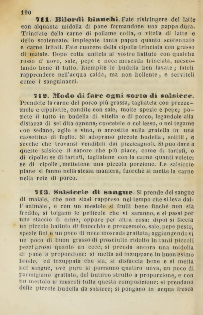 911. Itìlorili bianchi. Fate rislringcre del laKe con alquanta midolla di pane formandone una pappa dura. Trinciale della carne di pollame colla, o vitella di latte e dello scotennalo; impiegale tanta pappa quanto scoletuialo e carne tritali. Fate cuocere della cipolla trinciala con grasso di maiale. Dopo cotta unitela al vostro battuto con qualche rosso d’ uovo, sale, pepe e noce nioscada trinciala, mesco- lando bene il lutto. Riempite le budella ben lavale,- fateli rapprendere nell’acqua calda, ma non bollente, e serviteli come i sanguinacci. 9i3. ITIodo ili fnre Oicni sorta «li salsicce^ Prendete la carne del porco più grassa, tagliatela con prezze- molo e cipollette, condite con sale, molte spezie e pepe; po- nete il lutto in budella di vitella o di porco, legandole alla distanza di sei dila ognuna,- cuocelele o col lesso, o nel legame von sedano, aglio e vino, o arrostile sulla gratella in una casscllina di foglio. Si adoprano piccole budella, sottili, e secche che Irovansi vendibili dai pizzicagnoli. Si può dare a queste salsicce il sapore che più piace, come di tartufi, o di cipolle: se di tartufi, tagliatene con la carne quanti volete: se di cipolle , mellclcne una piccola porzione. Le salsiccic piane si fanno nella stessa maniera, fuorché si mette la carne nella rete di porco. 993. Nalsiiccie «li snaiaiiie. Si prende del sangue di maiale, che non siasi rappreso nel tempo die si leva dal- r animale , e con un mestolo si frulli bene finché non sia freddo; si tolgano le pellicole che vi saranno, e si passi per uno slaccio di crine, oppure per altra cosa: dipoi si faccia un piccolo ballulo di finocchio e prezzemolo, sale, pepe pesto, .spezie tini e un poco di noce moscada grattala, aggiungendovi un poco di buon grasso di prosciutto ridotto In tanti piccoli pezzi grossi quanto un cece; si prenda ancora una midolla di pane a proporzione: si metta ad inzuppare in buonissimo ))rodo, cd inzuppala che sia, si disfaccia bene e si niella nel sangue, ove jnirc si porranno quattro uova, un poco di parmigiano grattalo, del butirro strutto a proporzione, c con un mestolo si mescoli tutta questa composizione: si prendano delle i>iccole budella da salsicce; si pongano in acqua fresca