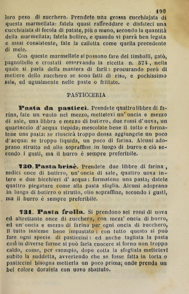 Joro peso di zucchero. Prendete una grossa cucchiaiata di questa marmellata.- fatela quasi raffreddare e disfateci una cucchiaiata di fecola di patate, più o meno, secondo la quantità della marmellata; fatela bollire, e quando vi parrà ben legata c assai consistente, fate la callotta come quella precedente di mele. Goti queste marmellate si possono fare dei timballi, gaio, pagnottelle e crostali osservando la ricetta n. 674 , nella quale si parla della maniera di farli : procurando però di mettere dello zucchero se sono fatti di riso, e pochissimo sale, ed ugualmente nelle paste o frittate. PASTICCERIA Pasta ila |iasticci. Prendete quattro libbre di fa- rina, fate un vuoto nel mezzo, mettetevi un’ oncia e mezzo di sale, una libbra e mezzo di butirro, due rossi d’uova, un quartuccio d’acqua tiepida; mescolale bene il tutto e forma- tene una pasta: se riuscirà troppo densa aggiungete un poco d’acqua: se troppo liquida, un poco di farina. Alcuni ado- prano strutto od olio sopraflìne in luogo di burro e ciò se- condo i gusti, ma il burro è sempre preferibile. 930. Pasta brisè. Prendete due libbre di farina , sedici once di butirro, un’oncia di sale, quattro uova in- tere e due bicchieri d’ acqua: formatene una pasta,- datele quattro piegature come alla pasta sfoglia. Alcuni adoprano iti luogo di butirro o strutto, olio soprafDne, secondo i gusti, ina il burro è sempre preferibile. 931. Pasta frolla. Si prendono sei rossi di uova ed altrettante once di zucchero, con mezz’ oncia di burro, ed un'oncia e mezzo di farina per ogni oncia di Zucchero, il tutto insieme bene impastato : con tutto questo si può fare ogni specie di pasticcini : ed anche tagliala la pasta così in diverse forme si può farla cuocere al forno non troppo caldo, come, per esempio, dopo colla la sfogliala mettetevi subito la suddetta, avvertendo che se fosse falla in torta o pasticcini bisogna metterla un poco prima; onde prenda un bel colore doratela con uovo sbattuto.