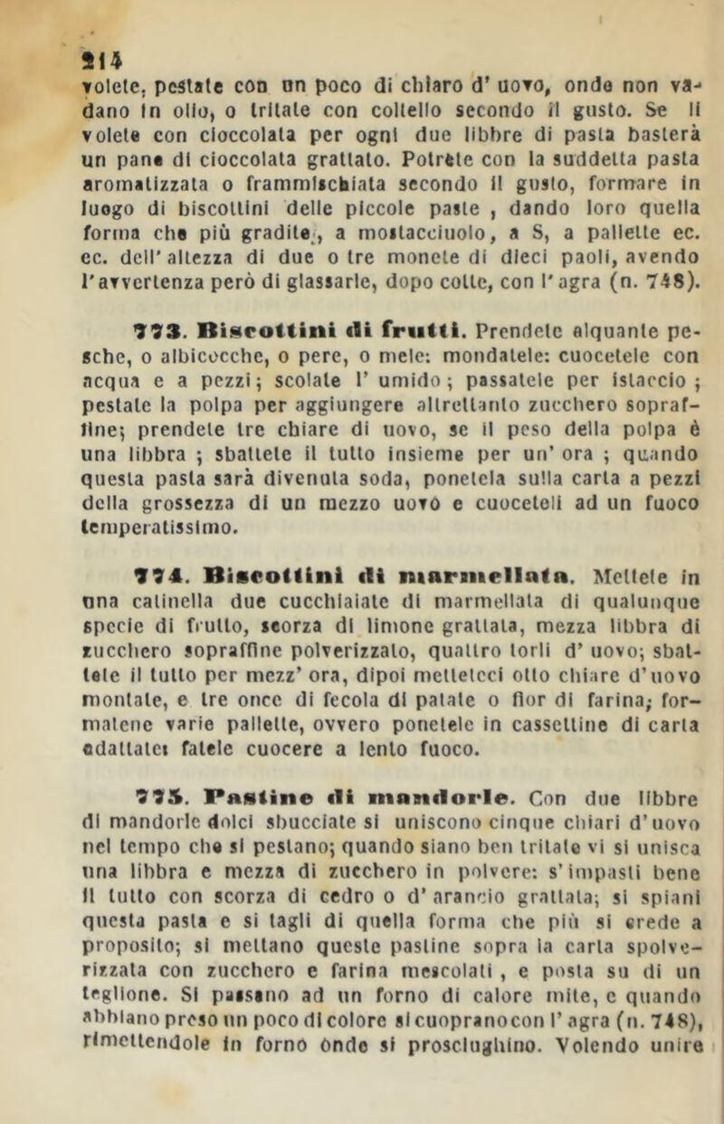 volete, pestate con on poco di chiaro d’ uovo, ondo non va- dano In olio, 0 tritate con coltello secondo il gusto. Se li volete con cioccolata per ogni due libbre di pasta basterà un pane di cioccolata grattalo. Potrete con la suddetta pasta aromatizzata o frammlictaiala secondo il gusto, fornrare in luogo di biscottini delle piccole paste , dando loro quella forma che più gradite/, a moitacciuolo, a S, a pallette ec. ec. dell’altezza di due otre monete di dieci paoli, avendo l'avvertenza però di glassarle, dopo colte, con l'agra (n. 748). 993. Bi^iroitint eli frutti. Prendete alquante pc> gche, 0 albicocche, o pere, o mele; mondatele: cuoceteie con acqua e a pezzi; scolale 1’ umido; passatele per istaccio ; pestate la polpa per aggiungere allreltanto zucchero sopraf- line; prendete tre chiare di uovo, se il peso della polpa è una libbra ; sbattete il tutto insieme per un’ ora ; quando questa pasta sarà divenuta soda, ponetela sulla carta a pezzi della grossezza di un mezzo uovo e cuoceleli ad un fuoco lempcralissimo. 994. Biacottinl ili marmellata. Mettete in una catinella due cucchiaiate di marmellata di qualunque specie di frutto, leorza di limone grattata, mezza libbra di zucchero sopraffine polverizzalo, quattro torli d’ uovo; sbat- tete il lutto per mezz’ ora, dipoi metteteci otto chiare d’uovo montale, e tre once di fecola di palale o fior di farina; for- matene varie pallette, ovvero ponetele in casselline di carta fldaiiaici fatele cuocere a lento fuoco. 993. Pastine ili mandorle. Con due libbre di mandorle dolci sbucciatesi uniscono cinque chiari d’uovo nel tempo che si pestano; quando siano ben tritale vi si unisca una libbra c mezza di zucchero in polvere; s’impasti bene Il lutto con scorza di cedro o d’arancio grattata; si spiani questa pasta e si tagli di quella forma che più si crede a proposito; si mettano queste pastine sopra la carta spolve- rizzata con zucchero e farina mescolati , e posta su di un legllone. Si paistno ad un forno di calore mite, e quando abbiano preso un poco di colore si cuopranocon 1’ agra (tt. 748), rlmeiicndole In forno ónde si prosciughino. Volendo unire