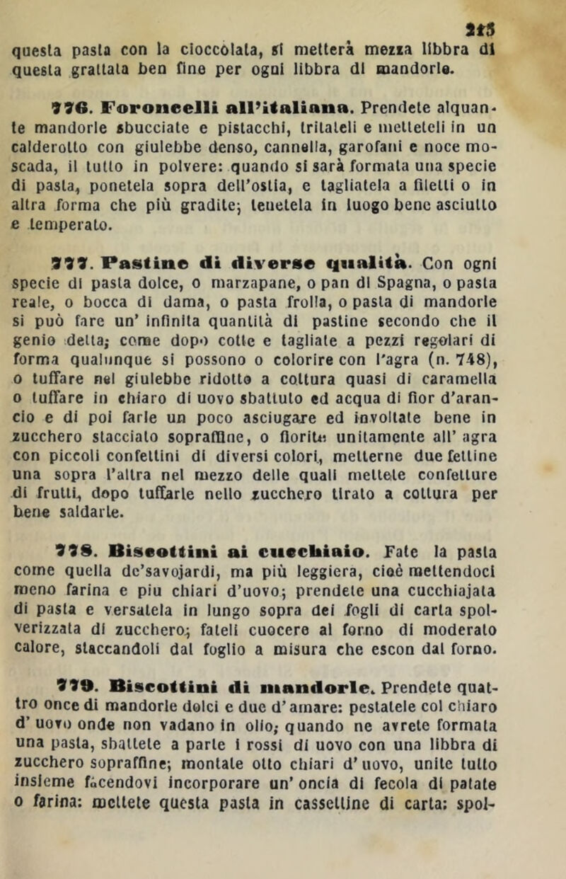 questa pasta con la cioccolata, si metterà mezza libbra di questa grattala ben fine per ogni libbra di mandorle. 996. Foroneelli all’Ualiana. Prendete a1quan> te mandorle sbucciale e pistacchi, tritateli e metteteli in un calderotto con giulebbe denso, cannella, garofani c noce mo- scada, il tutto in polvere: quando si sarà formala una specie di pasta, ponetela sopra dell’ostia, e tagliatela a filetti o in altra forma che più gradilcj leuelela in luogo bene asciutto e temperato. 999. Pastine di diverse qualità. Con ogni specie di pasta dolce, o marzapane, o pan di Spagna, o pasta reale, o bocca di dama, o pasta frolla, o pasta di mandorle si può fare un’ infinita quantità di pastine secondo che il genio detta; conae dopo cotte e tagliale a pezzi regolari di forma qualunque si possono o colorire con l'agra (n. 748), 0 tuffare nel giulebbe ridotto a coltura quasi di caramella 0 tuffare in chiaro di uovo sballulo ed acqua di fior d’aran- cio e di poi farle un poco asciugare ed involtale bene in zucchero staccialo soprafllne, o fiorili: unitamente all’agra con piccoli confellini di diversicolori., metterne due fettine una sopra l’altra nei mezzo delle quali mettete confetture di frutti, dopo tuffarle nello zucchero tiralo a coltura per bene saldarle. 999. Biscottini ai cucchiaio. Paté la pasta come quella dc’savojardi, ma più leggiera, cioè mettendoci meno farina e piu chiari d’uovo; prendete una cucchiajala di pasta e versatela in lungo sopra dei fogli di carta spol- verizzata di zucchero; fateli cuocere al forno di moderalo calore, staccandoli dal foglio a misura che escon dal forno. 999. Biscottini di mandorle. Prendete quat- tro once di mandorle dolci e due d’amare: pestatele col chiaro d’ uovo onde non vadano in olio; quando ne avrete formata una pasta, sballele a parie i rossi di uovo con una libbra di zucchero sopraffine; montale otto chiari d’uovo, unite lutto insieme facendovi incorporare un’ oncia di fecola di patate