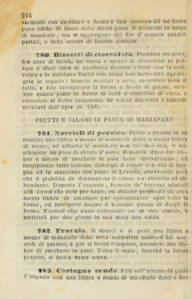 21C vcrizzate con zucchero c farina e fole cuocerà ad un forno poco caldo. Si fanno nella àicssa guisa di pitlacchi in luogo di mandorle, ma si aggiungotio dei fior d’arancio candili peslali, 0 della scorza di limone granala. 9SO. Bisrotti (li riocroinfn. Prendele sei uova, Ire once di ialina, un’oncia c mezzo di eioceni.iia in pol- vere c dieci once di zucchero: sb.itlele i rossi con la cioc- colata e lo zucchero finché non siano hen mescolali: aggiun- gete in seguito i bianchi morilati a neve, mescolale bene il tulio, e fate incorporare la farina o fecola di palale: nict- tclc questa pasta in forme di (alla o casselline di caria, c cuocclela al forno lemperalo. Se volete diacciare i biscoili servitevi dell’ agra (n. 748). FRUTTI E SALAMI DI PASTA DI MARZAPANE 981. ]%'oerioli (li persico Pelale o pesiate in un mortaio una libbra e mezzo di mandorle dolci, e mezza Iddira di amare, cd allineile lo mandorle non (acciailo olio, vi mi- schierelc un poco di chiaro d’uovo. Piendcle dipoi due lib- bre e mezzo di zucchero in pani bene spoh erizzalo, cd incorporate tutto insieme, dandogli il colore ei n uva di Spa- gna cd In mancanza con pezza di Levante, osservando però clic il giulebbe da dislemiirare il coloie sa risircllo od ab- bondante. Disposto Tinipaslo, Ibi male de’bocconi adall.ili calla l'orma che siete per usare; ed abbiale [irepaiala un’allra mezza libbra di ziircbcro per spolverizzare ogni volla lai forma, ed involgervi dentro il boccone [irima di dargli lai forma. Formali che siano eolbxaieli sn di uno slaccio, c mcllclcli per due giorni in una stilla ben calda. 988. Fravole. Si sbucci e si pesli una libbra c mezzo di maiulorle dolci nella medesima maniera dei noc- cioli di pevsico, e poi si farcia l’impaslo, nncndovi due lib- bre di zucchero in pani. Tulio il resto , fuorché la forma prepria, si faccia come sopra. 983. midi». Falc nell’accennala guisa l’impaslo con una libbra c mezzo di mandorle dolci c due