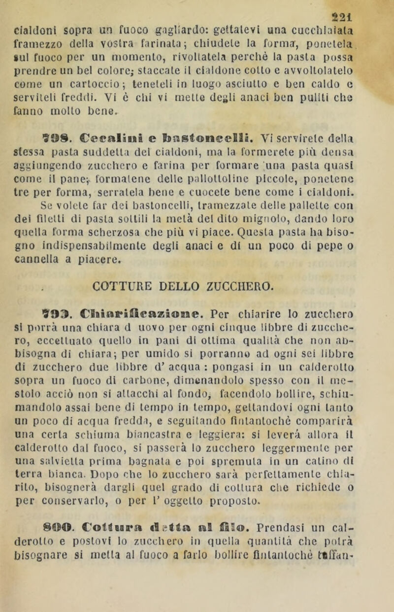 Cialdoni sopra un fuoco gagliardo: gellalcvi una cucchiaiata framezzo delia vostra farinata; cliiudete la forma, ponetela sul fuoco per un momento, rivoltatela perchè la pasta possa prcndre un bel colore; staccate il cialdone cotto c avvoltolatelo come un cartoccio; teneteli in luogo asciutto e ben caldo c serviteli freddi. Vi è chi vi mette degli anaci ben puliti che fanno molto bene. 'S'08. C«caliu& e Isastoneelli. Vi servirete della stessa pasta suddetta del cialdoni, ma la formerete più densa aggiungendo zucchero e farina per formare una pasta quasi come il pane;- formatene delle pallottoline piccole, ponetene tre per forma, serratela bene e cuccete bene come 1 cialdoni. Se volete far dei bastoncelli, tramezzate delle pallette con dei filetti di pasta sottili la metà del dito mignolo, dando loro quella forma scherzosa che più vi piace. Questa pasta ha biso- gno indispensabilmente degli anaci e di un poco di pepe o cannella a piacere. COTTURE DELLO ZUCCHERO. VOn. ClaiarilScazioMe. Per chiarire lo zucclicro si porrà una cliiara d uovo per ogni cinque libbre di zucche- ro, eccettuato quello in pani di ottima qualità che non ab- bisogna di cliiara; per umido si porranno ad ogni sci libbre di zucchero due libbre d’ acqua : pongasi in un calderotto sopra un fuoco di carbone, dimonandolo spesso con il me- stolo acciò non si attacchi al fondo, facendolo bollire, scbiii- niandolo assai bene di tempo in tempo, gettandovi ogni tanto un poco di acqua fredda, e seguitando fintantoché comparirà una certa schiuma biancastra e leggiera: si leverà allora il calderotto dal fuoco, si passerà lo zuccliero Icggermcnlc por una salvietta prima bagnala e poi spremuta in un calino di terra bianca. Dopo che lo zucchero sarà perfcllamenlc chia- rito, bisognerà dargli quel grado di coltura che riclùcdc o per conservarlo, o per l’ oggetto proposto. 800. C'otdeara tal filo. Prendasi un cal- derotto e postovi lo zucchero in quella quantità clic potrà bisognare si molta al fuoco a farlo bollire Qnlanlochè ttlfan-