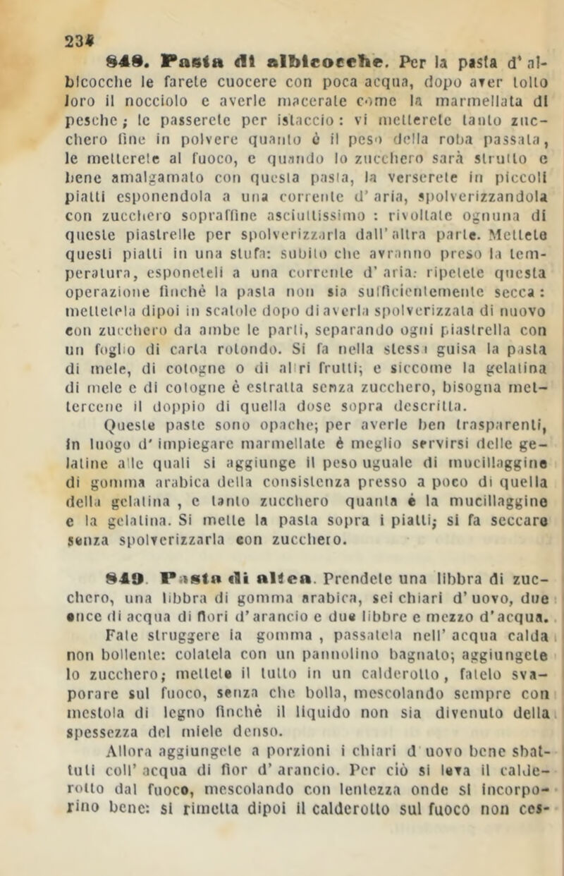 23« 84S, Pasta dt albicocche. Per la pasta d* al- Llcocche le farete cuocere con poca acqua, dopo ater tolto loro il nocciolo e averle macerale come la marmellata di pesche; le passerete per istaccio : vi metterete tanto zuc- chero line in polvere quanto ò il peso della roba passata, le melterele al fuoco, e quando lo zucchero sarà struito c bene amalgamato con questa pasla, la verserete in piccoli piatti esponendola a una corrente d’ aria, spolverizzandola con zucchero sopraffine asciuttissimo : rivoltate ognuna di queste piastrelle per spolverizzarla dall’altra parte. Mettete questi piatti in una stufa; subito che avranno preso la tem- peratura, esponeteli a una corrente d’ aria.- ripetete questa operazione finché la pasla non sia sutficienlcmenle secca : metlelela dipoi in scatole d0f)0 di averla spolverizzala di nuovo con zucchero da ambe le parti, separando ogni piastrella con I un foglio di carta rotondo. Si fa nella stessi guisa la pasla l di mele, di cotogne o di altri frulli; e siccome la gelatina | di mele c di cotogne è estraila senza zucchero, bisogna mel- | lercenc il doppio di quella dose sopra descritta. Queste paste sono opache; per averle ben trasparenti, I In luogo d' impiegare marmellate è meglio servirsi delle ge- i Ialine alle quali si aggiunge il peso uguale di mucillaggine i di gomma arabica della consistenza presso a poco di quella I della gelatina , c tanto zuccliero quanta é la mucillaggine I e la gelatina. Si mette la pasla sopra i pialli; si fa seccare j senza spolverizzarla con zucchero. Pasta «li altea. Prendete una libbra di zuc- ^ chcro, una libbra di gomma arabica, sci chiari d’uovo, due 11 • tice di acqua di dori d’arancio e du« libbre e mezzo d’acqua. 1 Pale struggere la gomma, passatela nell’acqua calda i j non bollente: colatela con un pannulino bagnalo; aggiungete I lo zucchero; mellele il lutto in un calderotto, fatelo sva- i porare sul fuoco, senza che bolla, mescolando sempre con ' mestola di legno nnchè il liquido non sia divenuto della il spessezza del miele denso. Allora aggiungete a porzioni i chiari d uovo bene sbat- tuti coll’acqua di fior d’arancio. Per ciò si lava il calde- rotto dal fuoco, mescolando con lentezza onde si incorpo- rino bene: si rimetta dipoi il calderotto sul fuoco non ccs-