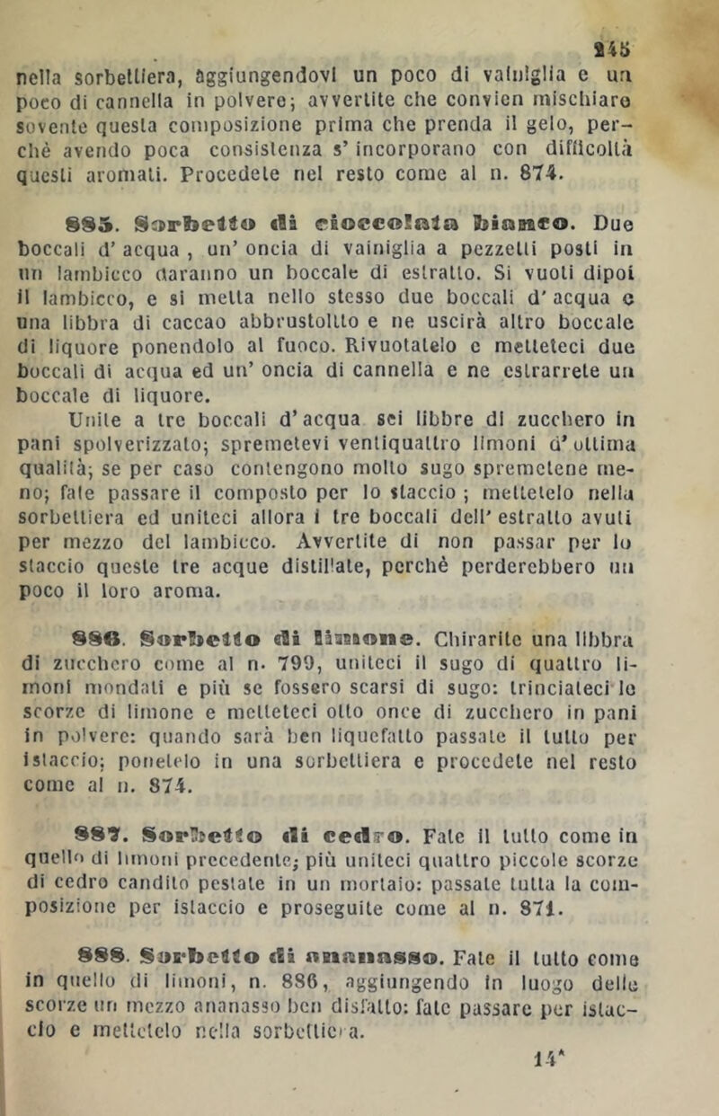 nella sorbelliera, aggiungendovi un poco di vainlglia e un poco di cannella in polvere; avvertite che convien mischiare sovente questa composizione prima che prenda il gelo, per- chè avendo poca consistenza s’incorporano con difiicoltà questi aroniali. Procedete nel resto come al n. 874. SS5. «là esoecoSnlra Ibiasico. Due boccali d’ acqua , un’ oncia di vainiglia a pezzetti posti in un lambicco daranno un boccale di estratto. Si vuoti dipoi il lambicco, e si metta nello stesso due boccali d’ acqua c una libbra di caccao abbrustolito e ne uscirà altro boccale di liquore ponendolo al fuoco. Rivuotatelo c metteteci due boccali di acqua ed un’ oncia di cannella e ne estrarrete un boccale di liquore. Unite a tre boccali d’acqua sei libbre di zucchero in pani spolverizzato; spremetevi ventiquattro limoni d’ottima qualità; se per caso contengono mollo sugo spremetene me- no; fate passare il composto per Io staccio ; mellelelo nella sorbelliera ed uniteci allora i tre boccali dell'estratto avuti per mezzo del lambicco. Avvertite di non passar per lo staccio queste tre acque distillate, perchè perderebbero un poco il loro aroma. 880. Sorfielio «ài DàaBÈwne. Chirarite una libbra di zucchero come al n. 799, uniteci il sugo di quattro li- moni mondali e più se fossero scarsi di sugo: trinciateci le scorze di limone e metteteci otto once di zucchero in pani in polvere: quando sarà ben liquefatto passale il tulio per istaccio; ponetelo in una sorbelliera e procedete nel resto come ai n. 874. 881. SorUtelio dà ce«ls’0. Fate 11 lutto come in quello di limotii prccedenlej più uniteci quattro piccole scorze di cedro candito pestale in un mortaio: passale tutta la com- posizione per istaccio e proseguite come al n. 871. 888. SuE'bcllo di nnnnasso. Fate il lutto coma in quello di limoni, n. 886, aggiungendo in luogo delle scorze un mezzo ananasso ben disfatto: fate passare per islac- clo e mettetelo nella sorbctiicia.