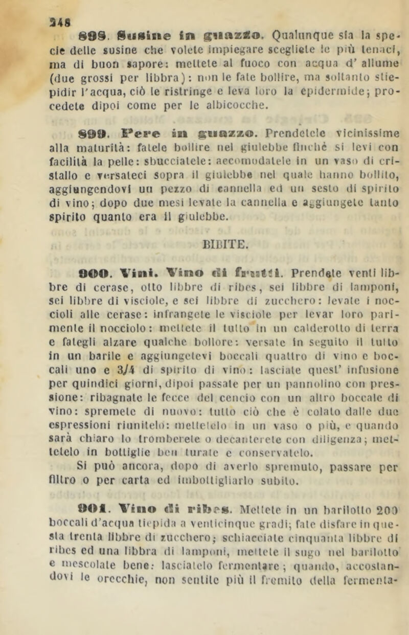 899. Susine in jciiazso. Qualunque sfa la gpc> eie delle susine che volete impiegare scegliete le più tenaci, ma di buon sapore: mctlele al fuoco con acqua d’ allume (due grossi per libbra): non le fate bollire, ma snltanlo stie- pidir l'acqua, ciò le ristringe e leva loro la epidermide; pro- cedete dipoi corno per le albicocche. 999. Pere in guazzo. Prendetele vicinissime alla maturità: fatele bollire nel giulebbe fiiubè si levi con facilità la pelle: sbucciatele: accomodatele in un vaso di cri- stallo e versateci sopra il giulebbe nel quale hanno bollito, aggiungendovi un pezzo di cannella ed un sesto di spirilo di vino; dopo due mesi levate la cantiellu c aggiungete lauto spirito quanto era 11 giulebbe. BIBITE. OCàO. Vini. Vino dii frtitsl. Prendale venti lib- bre di cerase, olio libbre di ribes, sei libbre di lamponi, sci lib!)re di visciole, e sci libbre di zucebero: levale i noc- cioli alle cerase: inirangcie le visciole per levar loro pari- nicnle il nocciolo: iiicllclc il tulio in un calderotto di terra e fategli alzare qualche bollore: versale In seguilo il tulio in un barile e aggiutigelcvi boccali quallro di vino c boc- cali uno e 3ji di siiirilo di vino: lasciale quest’ infusione per quindici giorni, dipoi passale per un pannolino con pres- sione: ribagnale le fecce del cencio con un altro boccale di vino; spremete di nuovo: tutto ciò che è colalo dalle due espressioni riunitelo: mcllelolo in mi vaso o più, c quando sarà chiaro lo Irombcrele o decanlcide con diligenza ; met- tetelo in bottiglie ben turale c conservatelo. Si può ancora, dopo di averlo si»rcmulo, passare per filtro 0 per carta cd imbolligliarlo subito. 901. Vino efi ribeig. IMcllcle in un harilotlo 20t> boccali d’acipia tiepida a venlicinquc gradi; Tale disfare in que- sta ircnla libbre di zucchero,- schiacciate ciiiquaiita libbre di ribes ed una libbra di lamponi, meilele il sugo nel barilollo e mescolale bene.- lascialclo formorilarc ; quando, accoslan- dovi le orecchie, non sentile più il ficmilo della Icrtiìenla-