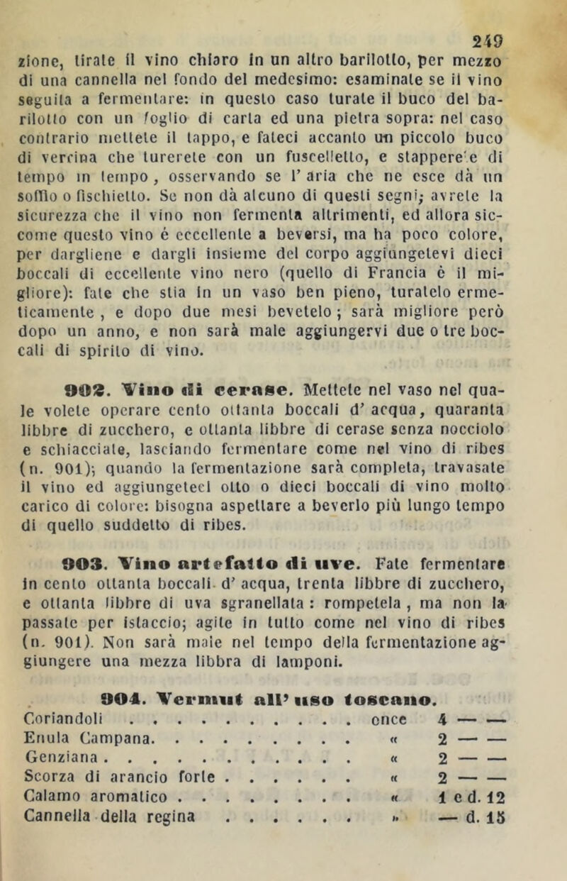 lione, tirale il vino chiaro in un altro barilotto, per mezzo di una cannella nel fondo del medesimo: esaminate se il vino seguila a fermentare; in questo caso turale il buco del ba- rilotto con un foglio di carta ed una pietra sopra: nel caso contrario mettete il tappo, e fateci accanto un piccolo buco di verrina che turerete con un fuscelletto, e slappere'e di tempo m tempo , osservando se T aria che ne esce dà un softlo 0 fischietto. So non dà alcuno di questi segni; avrete la sicurezza che il vino non fermenta altrimenti, ed allora sic- come questo vino é eccellente a beversi, ma ha poco colore, per dargliene e dargli insieme del corpo aggiungetevi dieci boccali di eccellente vino nero (quello di Francia è il mi- gliore): fate che stia in un vaso ben pieno, turatelo erme- ticamente , e dopo due mesi bevetelo ; sarà migliore però dopo un anno, e non sarà male aggiungervi due o tre boc- cali di spirilo di vino. 9013. Vino (Si <;ern8e. Mettete nel vaso nel qua- le volete operare cento ottanta boccali d’ acqua, quaranta libbre di zucchero, e ottanta libbre di cerase senza nocciolo e schiacciale, lasciando fermentare come nel vino di ribes (n. 901)’, quando la fermentazione sarà completa, travasale il vino ed aggiungeteci otto o dicci boccali di vino molto carico di colore: bisogna aspettare a beverie pili lungo tempo di quello suddetto di ribes. 003. Vino artefatto di uve. Fate fermentare in cento ottanta boccali d’ acqua, trenta libbre di zucchero, e ottanta libbre di uva sgranellata : rompetela , ma non la^ passale per islaccio; agile in tutto come nel vino di ribes (u- 901). Non sarà male nel tempo della fermentazione ag- giungere una mezza libbra di lamponi. 904. Vermut all’ uso toscano. Coriandoli once 4 Enula Campana « 2 Genziana « 2 Scorza di arancio forle « 2 Calamo aromatico « 1 Cannella della regina .. - e d. 12 - d. IS