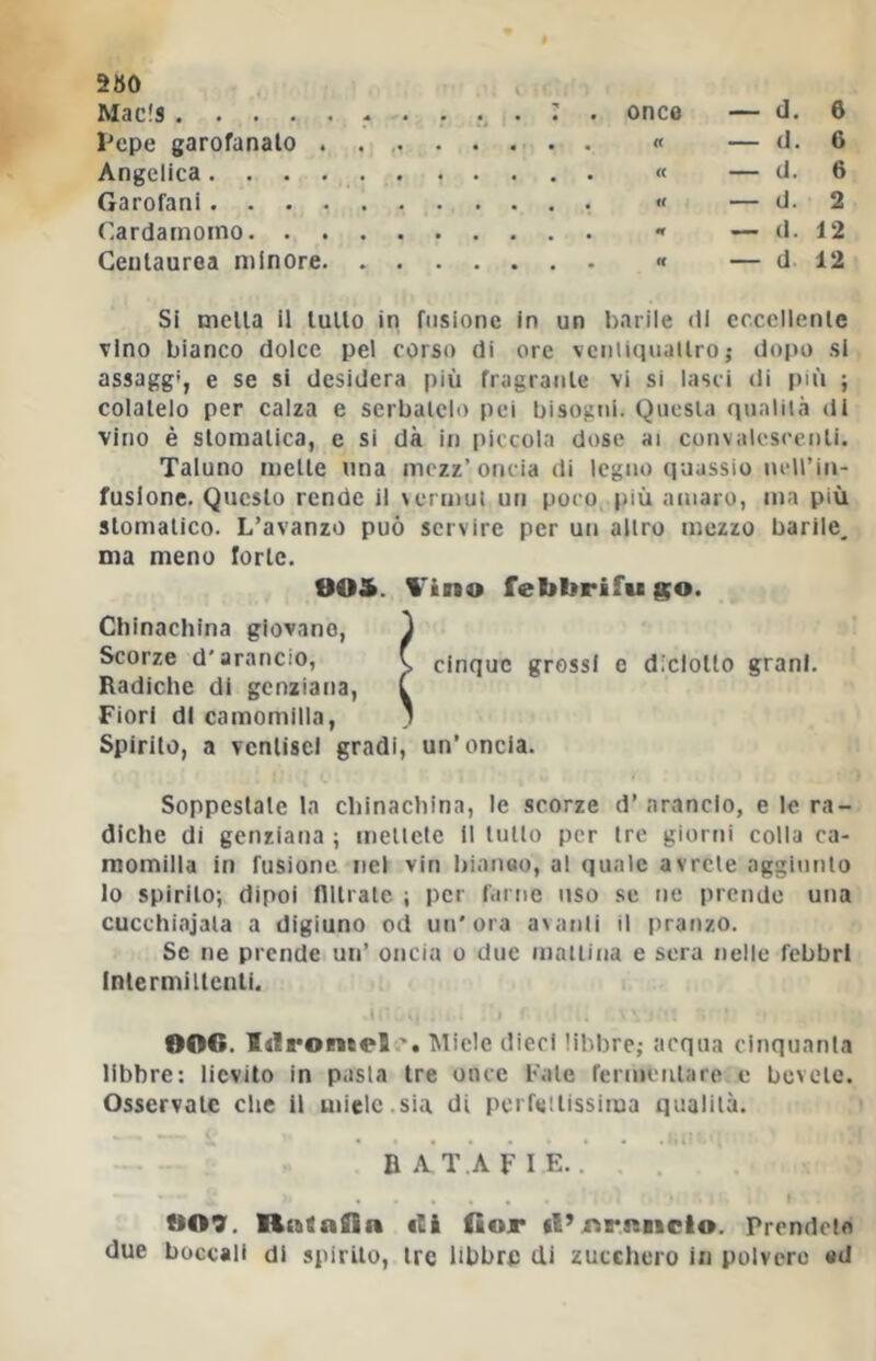 Macls , — d. 6 Pepe garofanato — d. 6 Angelica — d. 6 Garofani — d. 2 Cardamomo — d. 12 Centaurea minore — d 12 Si mella il tulio in fusione in un barile (il ccccllenle Tino bianco dolce pel corso di ore vcniitpiallro ; dopo si assaggi, e se si desidera più fragraiile vi si lasci di più ; colatelo per calza e serbatelo pei bisogni. Questa qualità di vino è stomatica, e si dà in piccola dose ai convalescenti. Taluno mette una mezz’oncia di legno quassio neU’in- fuslone. Questo rende il vermut un poco più amaro, ma più stomatico. L’avanzo può servire per un altro mezzo barile, ma meno forte. 00&. l'ino febbrifugo. Chinaehina giovano, J Scorze d'arancio, f cinque grossi e diclolto grani. Radiche di genziana, C Fiori di camomilla, ) Spirilo, a venlisel gradi, un’oncia. Soppesiate la cbinacbina, le scorze d’ arancio, e le ra- diche di genziana ; mettete il lutto per tre giorni colla ca- momilla in fusione nel vin bianeo, al quale avrete aggiunto lo spirilo; dipoi flllrale ; per farne uso se ne prende una cucchiajala a digiuno od un'ora avanti il pranzo. Se ne prende un’ oncia o due mattina e sera nelle febbri Intermittenti. 006. IdroneeJ Miele dieci libbre; acqua cinquanla libbre: lievito in pasta tre once Fate fermeiilaro c bevete. Osservate clic il miele.sia di perfettissima qualiià. ba’t.afie. 009. Rnfafiin ili fiojr il’rvrRiicio. Prendete due boccali di spirilo, tre libbrp di zucchero in polvere ad