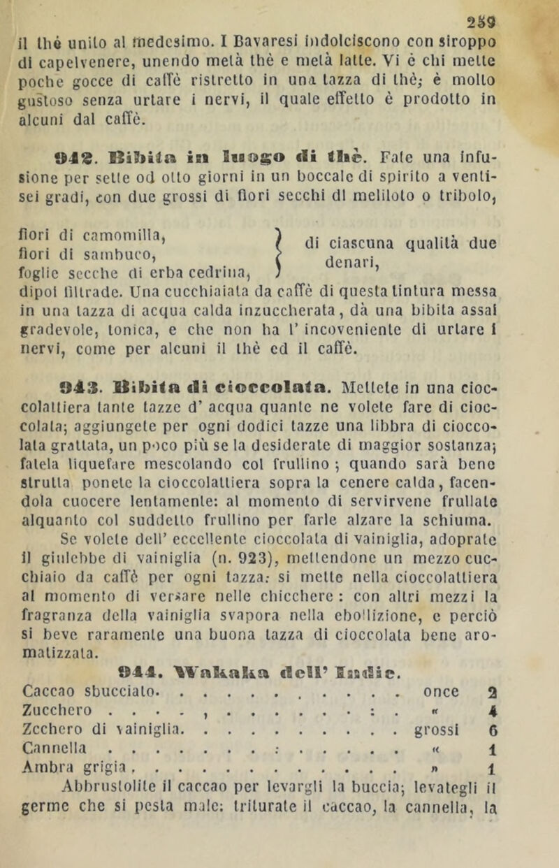 2^9 il Ihó unito al medesimo. I Bavaresi indolciscono con siroppo di capelvenere, unendo metà thè e metà latte. Vi è chi mette poche gocce di calTè ristretto in una tazza di thè; è molto gustoso senza urtare i nervi, il quale effetto è prodotto in alcuni dal caffè. in SiB&go eli thè. Fate una infu- sione per sette od otto giorni in un boccale di spirito a venti- sei gradi, con due grossi di fiori secchi di meliloto o tribolo, di ciascuna qualità due denari. fiori di camomilla, fiori di sambuco, foglie secche di erba cedrina, dipoi filiradc. Una cucchiaiata da caffè di questa tintura messa in una tazza di acqua calda inzuccherata, dà una bibita assai gradevole, tonica, e che non ha 1’ incoveniente di urtare I nervi, come per alcuni il thè ed il caffè. 943. Itibita di cioccolata. Mettete in una cioc- colattiera tante tazze d’ acqua quante ne volete fare di cioc- colata; aggiungete per ogni dodici tazze una libbra di ciocco- lata grattata, un poco più se la desiderate di maggior sostanza; fatela liquefare mescolando col frullino ; quando sarà bene strutta ponete la cioccolattiera soprala cenere calda, facen- dola cuocere lentamente: al momento di scrvirvene frullate alquanto col suddetto frullino per farle alzare la schiuma. Se volete dell’ eccellente cioccolata di vainiglia, adoprate li giulebbe di vainiglia (n. 923), mellcndonc un mezzo cuc- chiaio da caffè per ogni tazza.- si mette nella cioccolatliera al momento di versare nelle chicchere: con altri mezzi la fragranza della vainiglia svapora nella ebollizione, e perciò si beve raramente una buona tazza di cioccolata bene aro- matizzata. 944. tVahaha dell’ IsBdic. Caccao sbucciato once 2 Zucchero . . . . , : . « 4 Zcchcro di vainiglia grossi 6 Cannella « i Ambra grigia » 1 Abbrustolite il caccao per levargli la buccia; levategli il germe che si pesta male; triturale il caccao, la cannella, la