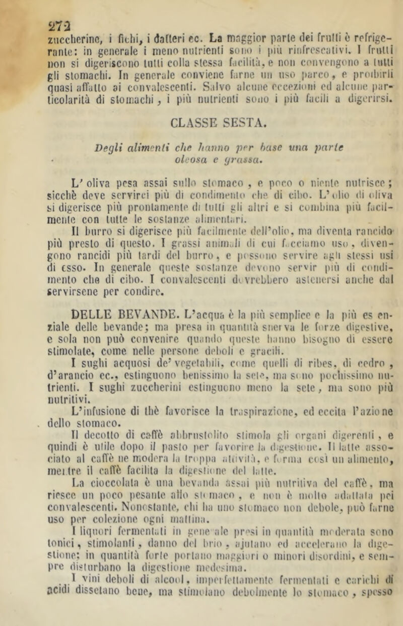 5>7a zuccherine, i fichi, i dafieri cc. La maggior parie dei frulli e refrige- ranlc: in generale i meno nulrienti sono i più rinfrescativi. 1 frulli non si digeriscono tulli colla stessa facililìi.e non convengono a liiUi gli slomachi. In generale conviene farne un uso parco, e proilurli quasi afTullo ai convalcscenli. S.ilvo alcune eccezioni cd alennc par- ticolarità di stomachi, i più nulrienti sono i più facili a digerirsi. CLASSE SESTA. Degli alimenti che hanno per base una parte • oleosa e grassa. L' oliva pesa assai sullo stomaco , e poco o nieiile nutrisce ; sicché deve servirci più di condimeiiio clip, di ciho. L’(}|io di oliva si digerisce più pronlaine.nle di liilli gli altri e si conihiiia più facil- mciile con tutte le sostanze alinientari. Il burro si digerisce più facilnienle dell’olio, ma diventa rancido' più presto di questo. I grassi animali di cui f. cciaino uso, diven- gono rancidi più lardi del burro, e p< ssono servire agli stessi usi di esso. In generale qiiesle sostanze devono servir |)iù di condi- nienlo che di ciho. I convalcscenli divrehhcro aslenersi anche dal servirsene per condire. DELLE BEVANDE. L’acqua è la più semplice o la più es cn- ziale delle bevande; ma presa in quaniiià snet va le forze digeslivc, c sola non può convenire quando queste hanno bisogno di essere stimolate, come nelle persone delioli e gracili. I sughi acquosi de’vegelaliili, come quelli di ribes, di cedro , d’arancio ec., estinguono benissimo la set/*, ma si no pochissimo nu- trienti. I sughi zuccherini eslingucno meno la sete, ma sono più nutritivi. L’infusione di thè favorisce la traspirazione, cd eccita l’azione dello stomaco. II decollo di caffè abbrustolilo slimoln gli organi digerenli , e quindi è utile dopo il paslo per favorire la digestione. Il latle asso- ciato al caffè ne modera la troppa aiiiviià, e P rma cesi un alimento, me 1 Ire. il caffè facilita la digestione del latte. La cioccolata è una bev.nida assai più milriliva del caffè, ma riesce un poco pesante allo sii niaco , e mui è, mollo adattala pei convalescenti. Nonostaiile, chi ha uno slomaco non debole, può farne uso per colezione ogni mallin;i. 1 liquori fermentali in gene ale pr^si in quanlilà mederala sono tonici, slimolanli, danno del brio, ajulaiio ed accelerano la dige- stione; in quanlilà forte portano niaggi'ari o minori disordini, e sem- pre disturbano la digestione medesima. _ 1 vini deboli di alcool, impei fellamenle fermenlati c carichi di acidi dissetano bene, ma stimolano debolinenle lo stomaco, spesso