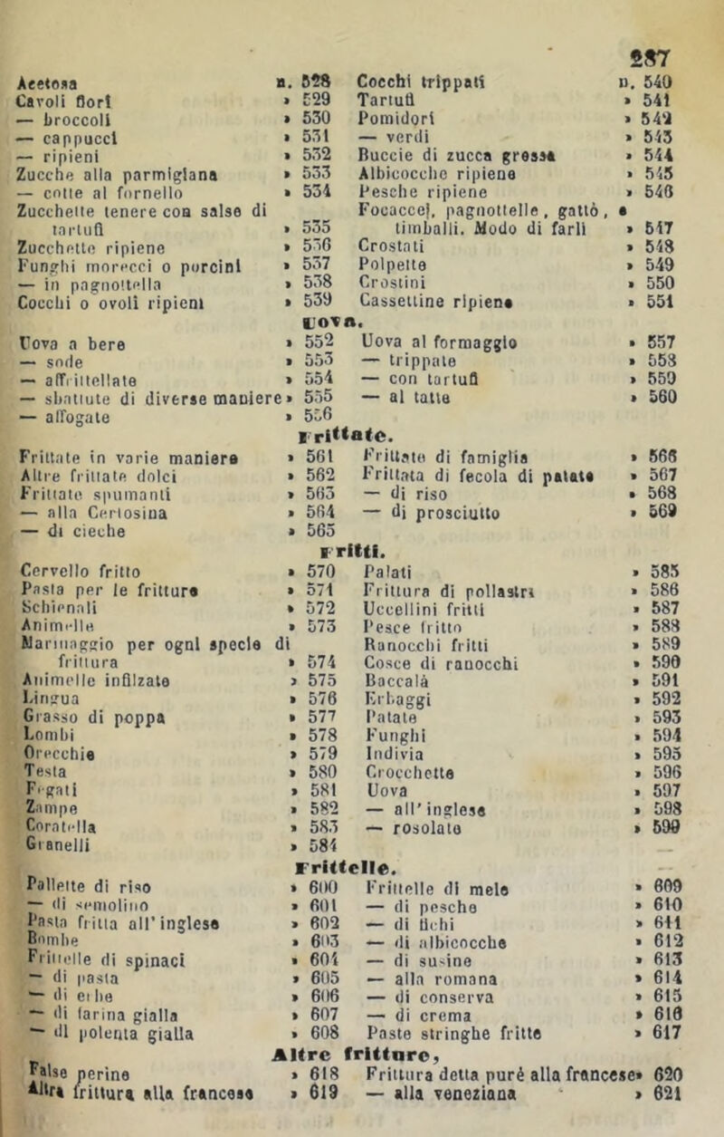 Cavoli Bori . 829 Tariutì » 541 — broccoli . 530 Pomidori > 542 — cappucci • 531 — verdi • 543 — ripieni > 532 Buccie di zucca grossa • 544 Zucche alla parmigiana » 553 Albicocclic ripiene . 545 — colle al fornello . 534 Pesche ripiene . 640 Zuccheite tenere eoa salse di Focacce!, pagnottelle, gatto, a tarili fi . 535 timballi. Modo di farli . 647 Zucchetto ripieno > 5óG Crostati » 648 Funghi rnorecci o porcini . 557 Polpette . 549 — in pagnottella Cocchi 0 ovoli ripieni . 538 Crostini . 550 . 539 Cassettine ripiena . 551 rovo a bere Lova. » 552 Uova al formaggio . 557 — sode • 553 — trippate . 553 — alTiiitollate » 554 — con tartufl . 659 — sbattute di diverse maniere » 555 — al tana > 560 — affogate Frittate in varie maniera . 556 ■ ritmate. » 501 Frittate di famiglia . 568 Altre friliale dolci . 562 Frittata di fecola di patata . 567 Frittate spumanti » 505 — di riso . 568 — alla Certosina . 504 — d) prosciutto . 569 — di cieche Cervello fritto » 565 ■ ritti. » 570 Palati . 585 Pasta per le frittura » 571 Frittura di pollastri . 586 Schienali . 572 Uccellini fritti . 587 Animelle • 573 Pesce tritio . 588 Wannaggio per ogni specie di Ranocchi fritti . 5S9 frittura » 574 Cosce di ranocchi . 590 Animelle infilzale > 575 Baccalà > 591 Firigua • 576 Krhaggi . 592 Grasso di poppa . 577 l'atale . 593 Lombi . 578 Funghi . 594 Orecchia » 579 Indivia » 593 Testa . 580 Crocchette . 596 Fegati . 581 Uova . 597 Zampe . 582 — all’ inglese . 598 Coratella • 583 — rosolate > 599 Granelli . 581 Pallette di riso Frittelle. » 600 Frittelle di mele » eoo — «li semolino > 601 — di pesche > 610 Fasta fritta all’inglese . 602 — di Uchi » 611 ooiTibe » 603 — di iilbicoccbe . 612 Friiieile di spinaci . 604 — di susine » 613 — di pasta . 605 — alla romana » 614 ^ di Ci Ite » 606 — di conserva » 615 — di larina gialla . 607 — di crema > 616 “■ di polenta gialla . 608 Paste stringhe fritte » 617 ^aUe perine Altre > 618 frittarO) Frittura detta purè alla francese» 620 *“f» fritlura alla francese > 619 — alla veneziana . 621