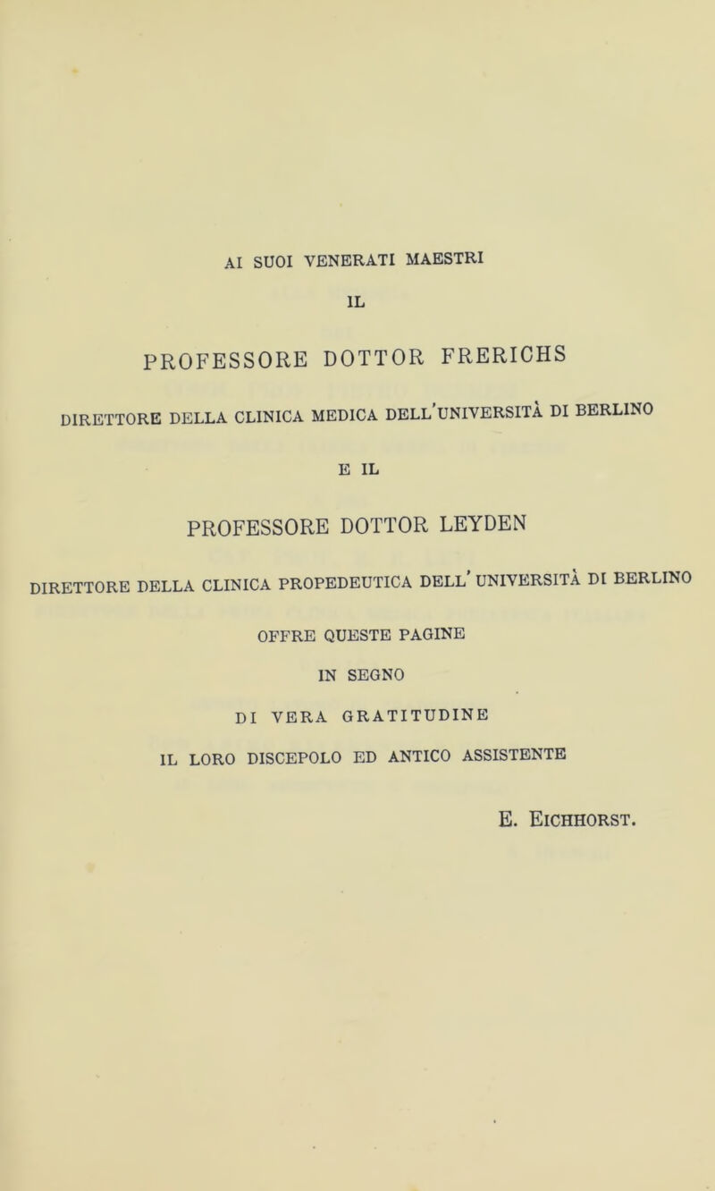 AI SUOI VENERATI MAESTRI IL PROFESSORE DOTTOR FRERICHS DIRETTORE DELLA CLINICA MEDICA DELL UNIVERSITÀ DI BERLINO E IL PROFESSORE DOTTOR LEYDEN DIRETTORE DELLA CLINICA PROPEDEUTICA DELL UNIVERSITÀ DI BERLINO OFFRE QUESTE PAGINE IN SEGNO DI VERA GRATITUDINE IL LORO DISCEPOLO ED ANTICO ASSISTENTE