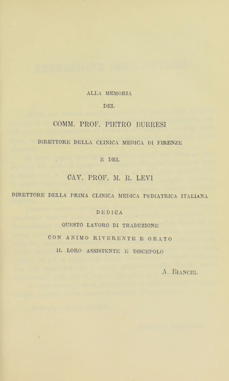 ALLA MEMORIA DEL COMM. PROF. PIETRO BURRESI DIRETTORE DELLA CLINICA MEDICA DI FIRENZE E DEL CAV. PROF. M. R. LEVI DIRETTORE DELLA PRIMA CLINICA MEDICA PEDIATRICA ITALIANA DEDICA QUESTO LAVORO DI TRADUZIONE CON ANIMO RIVERENTE E GRATO IL LORO ASSISTENTE E DISCEPOLO A. Bianchi. i