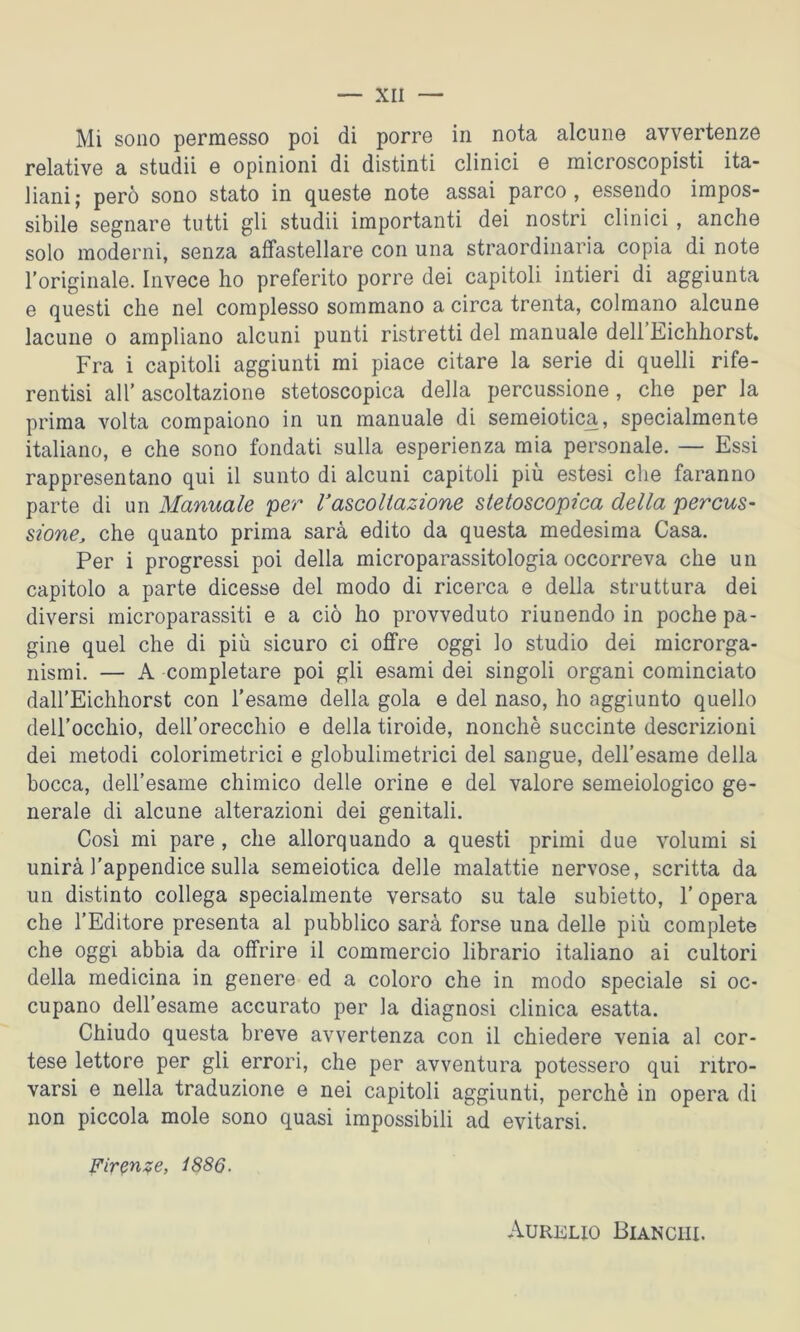 Mi sono permesso poi di porre in nota alcune avvertenze relative a studii e opinioni di distinti clinici e microscopisti ita- liani; però sono stato in queste note assai parco, essendo impos- sibile segnare tutti gli studii importanti dei nostri clinici , anche solo moderni, senza affastellare con una straordinaria copia di note l'originale. Invece ho preferito porre dei capitoli intieri di aggiunta e questi che nel complesso sommano a circa trenta, colmano alcune lacune o ampliano alcuni punti ristretti del manuale dell Eichhorst. Fra i capitoli aggiunti mi piace citare la serie di quelli rife- rentisi all' ascoltazione stetoscopica della percussione, che per la prima volta compaiono in un manuale di semeiotica, specialmente italiano, e che sono fondati sulla esperienza mia personale. — Essi rappresentano qui il sunto di alcuni capitoli più estesi che faranno parte di un Manuale per l’ascoltazione stetoscopica della percus- sione, che quanto prima sarà edito da questa medesima Casa. Per i progressi poi della microparassitologia occorreva che un capitolo a parte dicesse del modo di ricerca e della struttura dei diversi microparassiti e a ciò ho provveduto riunendo in poche pa- gine quel che di più sicuro ci offre oggi lo studio dei microrga- nismi. — A completare poi gli esami dei singoli organi cominciato daH’Eichhorst con l’esame della gola e del naso, ho aggiunto quello dell’occhio, dell’orecchio e della tiroide, nonché succinte descrizioni dei metodi colorimetrici e globulimetrici del sangue, dell’esame della bocca, dell’esame chimico delle orine e del valore semeiologico ge- nerale di alcune alterazioni dei genitali. Così mi pare , che allorquando a questi primi due volumi si unirà l’appendice sulla semeiotica delle malattie nervose, scritta da un distinto collega specialmente versato su tale subietto, l’opera che l’Editore presenta al pubblico sarà forse una delle più complete che oggi abbia da offrire il commercio librario italiano ai cultori della medicina in genere ed a coloro che in modo speciale si oc- cupano dell’esame accurato per la diagnosi clinica esatta. Chiudo questa breve avvertenza con il chiedere venia al cor- tese lettore per gli errori, che per avventura potessero qui ritro- varsi e nella traduzione e nei capitoli aggiunti, perchè in opera di non piccola mole sono quasi impossibili ad evitarsi. Firenze, 1886. Aurelio Bianchi.