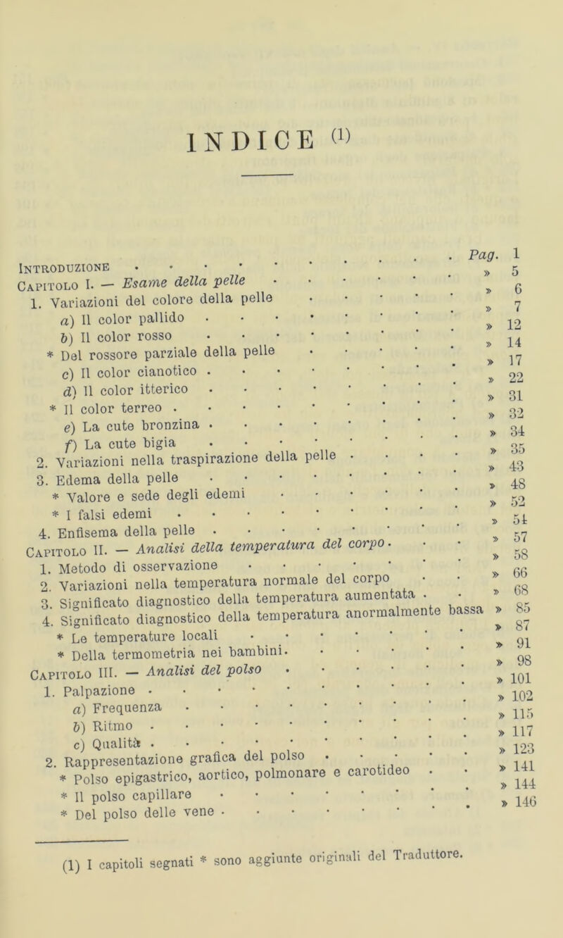 INDICE « Introduzione Capitolo I* —■ Esame dolici pollo 1. Variazioni del colore della pelle a) Il color pallido b) Il color rosso * Del rossore parziale della pelle c) Il color cianotico . d) 11 color itterico * Il color terreo e) La cute bronzina f) La cute bigia • ’ 2. Variazioni nella traspirazione della pelle . 3. Edema della pelle • * Valore e sede degli edemi * I falsi edemi 4. Enfisema della pelle • Caputolo IL - Analisi della temperatura del corpo. 1. Metodo di osservazione • 2 Variazioni nella temperatura normale del corpo • 3. Significato diagnostico della temperatura aumentata . 4. Significato diagnostico della temperatura anoima men e * Le temperature locali * Della termometria nei bambini. Capitolo III. — Analisi del polso • 1. Palpazione . a) Frequenza b) Ritmo . c) Qualità 2 Rappresentazione grafica del polso . • ■ * Polso epigastrico, aortico, polmonare e carotideo . * Il polso capillare * Del polso delle vene • . Pag. 1 . » 5 . » 6 » 7 » 12 » 14 » 17 » 22 » 31 » 32 . » 34 . » 35 . » 43 » 4S » 51 » 57 » 58 » 66 » 68 bassa » 85 » 87 > 91 » 98 » 101 » 102 » 115 » 117 » 123 » 141 » 144 » 146 (1) I capitoli segnati * sono aggiunte originali del Traduttore