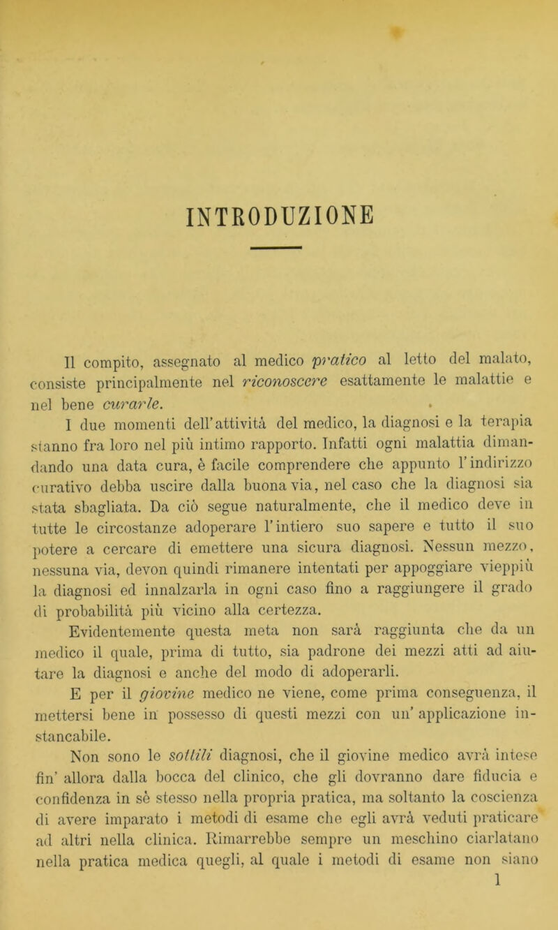 INTRODUZIONE Il compito, assegnato al medico pratico al letto del malato, consiste principalmente nel riconoscere esattamente le malattie e nel bene curarle. 1 due momenti dell’attività del medico, la diagnosi e la terapia stanno fra loro nel più intimo rapporto. Infatti ogni malattia diman- dando una data cura, è facile comprendere che appunto l’indirizzo curativo debba uscire dalla buona via, nel caso che la diagnosi sia stata sbagliata. Da ciò segue naturalmente, che il medico deve in tutte le circostanze adoperare l’intiero suo sapere e tutto il suo potere a cercare di emettere una sicura diagnosi. Nessun mezzo, nessuna via, devon quindi rimanere intentati per appoggiare vieppiù la diagnosi ed innalzarla in ogni caso fino a raggiungere il grado di probabilità più vicino alla certezza. Evidentemente questa meta non sarà raggiunta che da un medico il quale, prima di tutto, sia padrone dei mezzi atti ad aiu- tare la diagnosi e anche del modo di adoperarli. E per il giovine medico ne viene, come prima conseguenza, il mettersi bene in possesso di questi mezzi con un’ applicazione in- stancabile. Non sono le sottili diagnosi, che il giovine medico avrà intese fin’ allora dalla bocca del clinico, che gli dovranno dare fiducia e confidenza in sè stesso nella propria pratica, ma soltanto la coscienza di avere imparato i metodi di esame che egli avrà veduti praticare ad altri nella clinica. Rimarrebbe sempre un meschino ciarlatano nella pratica medica quegli, al quale i metodi di esame non siano