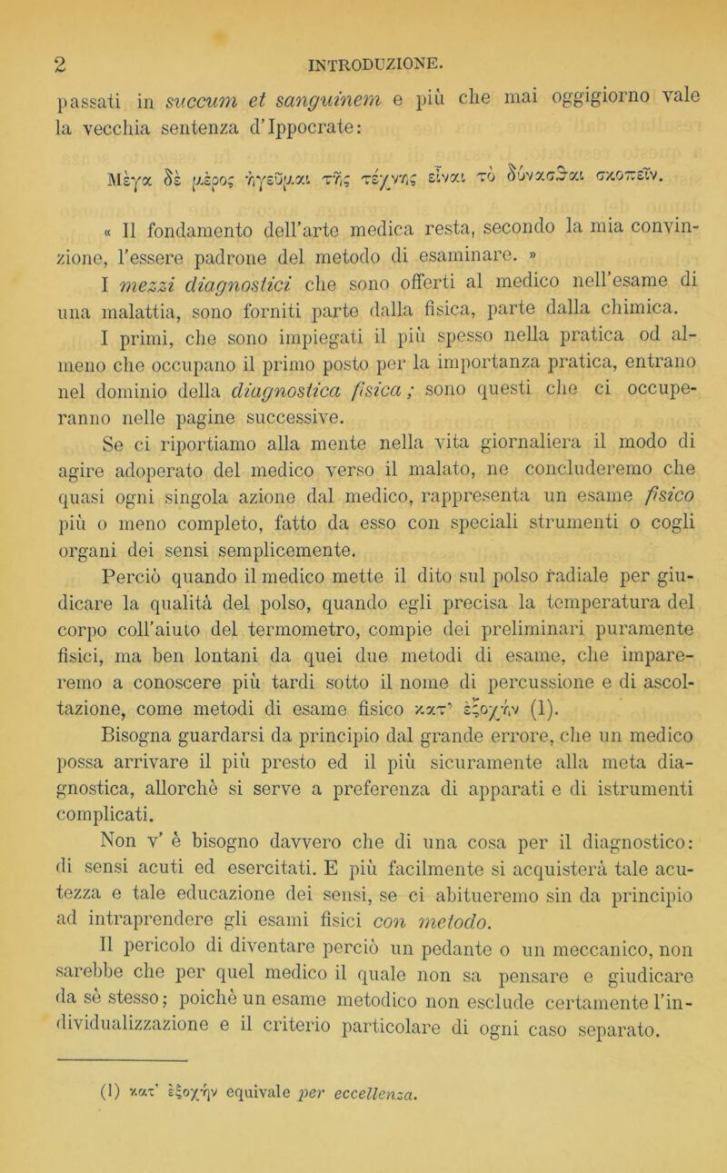 passati in succum et sanguinem e più che mai oggigiorno vale la vecchia sentenza d’Ippocrate : Mèya Sè pipo; YiysOp.at tyì; ts/vyi; sivat to Suva.oiac c/.ottsEv. « Il fondamento dell’arte medica resta, secondo la mia convin- zione, l’essere padrone del metodo di esaminare. » I mezzi diagnostici che sono offerti al medico nell esame di una malattia, sono forniti parte dalla fisica, parte dalla chimica. I primi, che sono impiegati il più spesso nella pratica od al- meno die occupano il primo posto per la importanza pratica, entrano nel dominio della diagnostica fìsica ; sono questi che ci occupe- ranno nelle pagine successive. Se ci riportiamo alla mente nella vita giornaliera il modo di agire adoperato del medico verso il malato, ne concluderemo che quasi ogni singola azione dal medico, rappresenta un esame fisico più o meno completo, fatto da esso con speciali strumenti o cogli organi dei sensi semplicemente. Perciò quando il medico mette il dito sul polso radiale per giu- dicare la qualità del polso, quando egli precisa la temperatura del corpo coll’aiuto del termometro, compie dei preliminari puramente fìsici, ma ben lontani da quei due metodi di esame, che impare- remo a conoscere più tardi sotto il nome di percussione e di ascol- tazione, come metodi di esame fìsico zaT1 È;oyr,v (1). Bisogna guardarsi da principio dal grande errore, che un medico possa arrivare il più presto ed il più sicuramente alla meta dia- gnostica, allorché si serve a preferenza di apparati e di istrumenti complicati. Non v’ è bisogno davvero che di una cosa per il diagnostico: di sensi acuti ed esercitati. E più facilmente si acquisterà tale acu- tezza e tale educazione dei sensi, se ci abitueremo sin da principio ad intraprendere gli esami fisici con metodo. II pericolo di diventare perciò un pedante o un meccanico, non sarebbe che per quel medico il quale non sa pensare e giudicare da sé stesso ; poiché un esame metodico non esclude certamente l’in- dividualizzazione e il criterio particolare di ogni caso separato. (1) y.rj.z l4ox-f]v equivale per eccellenza.