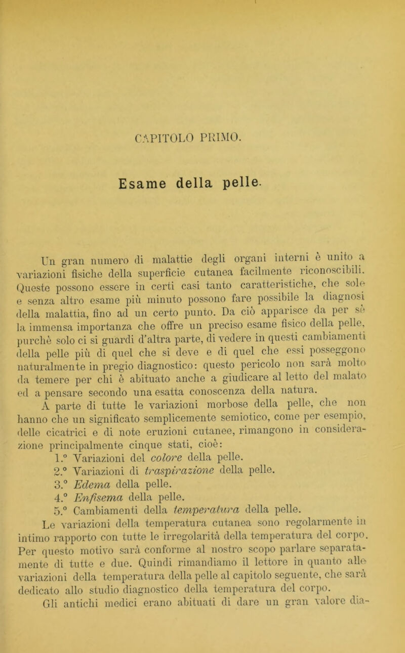 Esame della pelle. Un gran numero di malattie degli organi interni e unito a variazioni fisiche della superficie cutanea facilmente riconoscibili. Queste possono essere in certi casi tanto caratteristiche, c he solo e senza altro esame più minuto possono fare possibile la diagnosi della malattia, fino ad un certo punto. Da ciò apparisce da pei so la immensa importanza che offre un preciso esame fisico della pelle, purché solo ci si guardi d’altra parte, divedere in questi cambiamenti della pelle più di quel che si deve e di quel che essi posseggono naturalmente in pregio diagnostico: questo pericolo non sarà molto da temere per chi è abituato anche a giudicare al letto del malato ed a pensare secondo una esatta conoscenza della natura. A parte di tutte le variazioni morbose della pelle, elio non hanno che un significato semplicemente semiotico, come per esempio, delle cicatrici e di note eruzioni cutanee, rimangono in considera- zione principalmente cinque stati, cioè: 1. ° Variazioni del colore della pelle. 2. ° Variazioni di traspirazione della pelle. 3. ° Edema della pelle. 4. ° Enfisema della pelle. 5. ° Cambiamenti della temperatura della pelle. Le variazioni della temperatura cutanea sono regolarmente in intimo rapporto con tutte le irregolarità della temperatura del corpo. Per questo motivo sarà conforme al nostro scopo parlare separata- mente di tutte e due. Quindi rimandiamo il lettore in quanto alle variazioni della temperatura della pelle al capitolo seguente, die sarà dedicato allo studio diagnostico della temperatura del corpo. Gli antichi medici erano abituati di dare un gran valore dia-