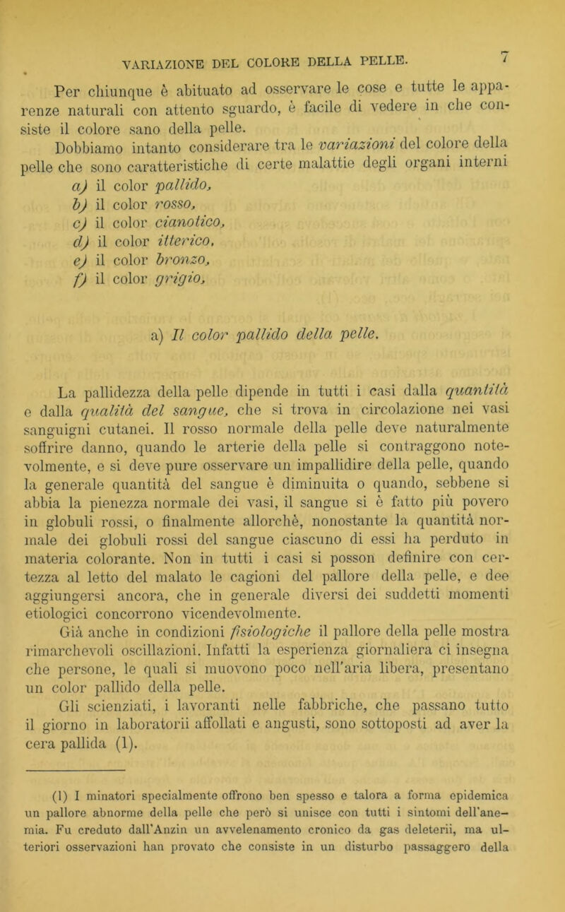 Per chiunque è abituato ad osservare le cose e tutte le appa- renze naturali con attento sguardo, è facile di \ edere in che con- siste il colore sano della pelle. Dobbiamo intanto considerare tra le variazioni del colore della pelle che sono caratteristiche di certe malattie degli organi intei ni a) il color pallido, b) il color rosso, c) il color cianotico, d) il color itterico, e) il color bronzo, f) il color grigio, a) Il color pallido della pelle. La pallidezza della pelle dipende in tutti i casi dalla quantità e dalla qualità del sangue, che si trova in circolazione nei vasi sanguigni cutanei. Il rosso normale della pelle deve naturalmente soffrire danno, quando le arterie della pelle si contraggono note- volmente, e si deve pure osservare un impallidire della pelle, quando la generale quantità del sangue è diminuita o quando, sebbene si abbia la pienezza normale dei vasi, il sangue si è fatto più povero in globuli rossi, o finalmente allorché, nonostante la quantità nor- male dei globuli rossi del sangue ciascuno di essi ha perduto in materia colorante. Non in tutti i casi si posson definire con cer- tezza al letto del malato le cagioni del pallore della pelle, e dee aggiungersi ancora, che in generale diversi dei suddetti momenti etiologici concorrono vicendevolmente. Già anche in condizioni fisiologiche il pallore della pelle mostra rimarchevoli oscillazioni. Infatti la esperienza giornaliera ci insegna die persone, le quali si muovono poco nell’aria libera, presentano un color pallido della pelle. Gli scienziati, i lavoranti nelle fabbriche, che passano tutto il giorno in laboratorii affollati e angusti, sono sottoposti ad aver la cera pallida (1). (1) I minatori specialmente offrono ben spesso e talora a forma epidemica un pallore abnorme della pelle che però si unisce con tutti i sintomi dell'ane- mia. Fu creduto dall’Anzin un avvelenamento cronico da gas deleterii, ma ul- teriori osservazioni han provato che consiste in un disturbo passaggero della