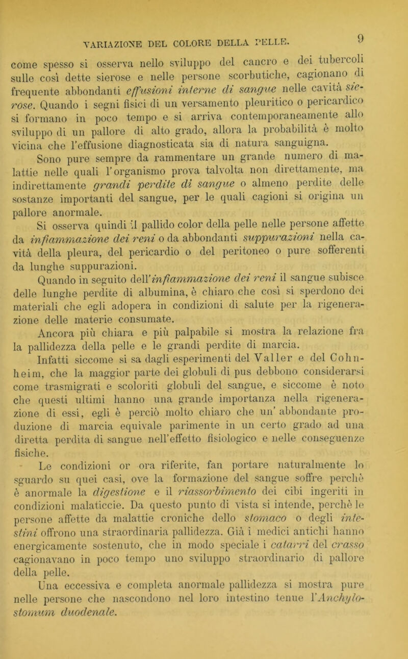 come spesso si osserva nello sviluppo del cancro e dei tubercoli sulle così dette sierose e nelle persone scorbutiche, cagionano di frequente abbondanti effusioni interne di sangue nelle cavita sie- rose. Quando i segni fisici di un versamento pleuritico o pei icai dico si formano in poco tempo e si arriva contemporaneamente allo sviluppo di un pallore di alto grado, allora la probabilità è molto vicina che l’effusione diagnosticata sia di natura sanguigna. Sono pure sempre da rammentare un grande numero di ma- lattie nelle quali l’organismo prova talvolta non direttamente, ma indirettamente grandi perdite di sangue o almeno perdite delle sostanze importanti del sangue, per le quali cagioni si origina un pallore anormale. Si osserva quindi il pallido color della pelle nelle persone affette da infiammazione dei reni o da abbondanti suppurazioni nella ca- vità della pleura, del pericardio o del peritoneo o pure sofferenti da lunghe suppurazioni. Quando in seguito dell 'infiammazione dei reni il sangue subisce delle lunghe perdite di albumina, è chiaro che così si sperdono dei materiali che egli adopera in condizioni di salute per la rigenera- zione delle materie consumate. Ancora più chiara e più palpabile si mostra la relazione fra la pallidezza della pelle e le grandi perdite di marcia. Infatti siccome si sa dagli esperimenti del Valler e del Colin- heim, che la maggior parte dei globuli di pus debbono considerarsi come trasmigrati e scoloriti globuli del sangue, e siccome è noto che questi ultimi hanno una grande importanza nella rigenera- zione di essi, egli è perciò molto chiaro che un abbondante pro- duzione di marcia equivale parimente in un certo grado ad una diretta perdita di sangue nell’effetto fisiologico e nelle conseguenze fisiche. Le condizioni or ora riferite, fan portare naturalmente lo sguardo su quei casi, ove la formazione del sangue soffre perchè è anormale la digestione e il riassorbimento dei cibi ingeriti in condizioni malaticcie. Da questo punto di vista si intende, perchè le persone affette da malattie croniche dello stomaco o degli inte- stini offrono una straordinaria pallidezza. Già i medici antichi hanno energicamente sostenuto, che in modo speciale i catarri del crasso cagionavano in poco tempo uno sviluppo straordinario di pallore della pelle. Una eccessiva e completa anormale pallidezza si mostra pure nelle persone che nascondono nel loro intestino tenue YAnchg/o- stomum duodenale.