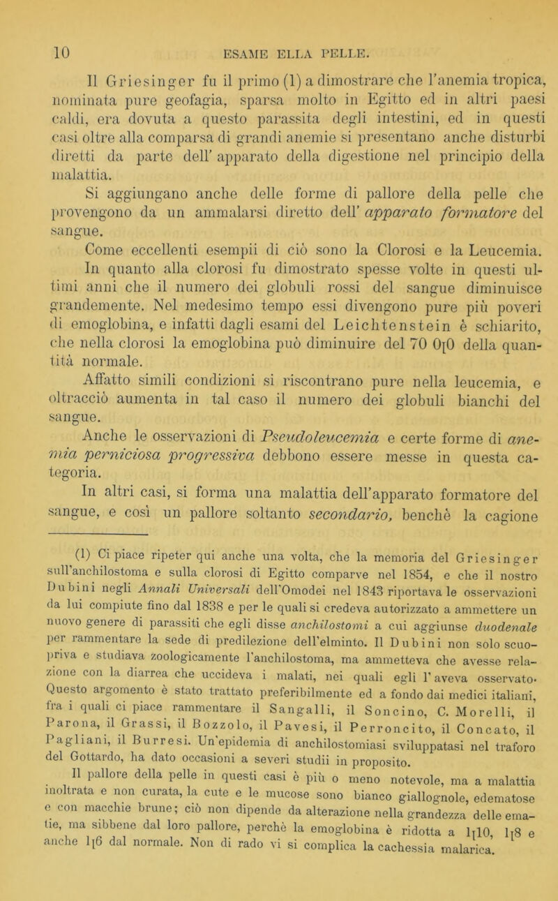 Il Griesinger fu il primo (1) a dimostrare che l’anemia tropica, nominata pure geofagia, sparsa molto in Egitto ed in altri paesi caldi, era dovuta a questo parassita degli intestini, ed in questi casi oltre alla comparsa di grandi anemie si presentano anche disturbi diretti da parte dell’ apparato della digestione nel principio della malattia. Si aggiungano anche delle forme di pallore della pelle che provengono da un ammalarsi diretto dell’ apparato formatore del sangue. Come eccellenti esempii di ciò sono la Clorosi e la Leucemia. In quanto alla clorosi fu dimostrato spesse volte in questi ul- timi anni che il numero dei globuli rossi del sangue diminuisce grandemente. Nel medesimo tempo essi divengono pure più poveri di emoglobina, e infatti dagli esami del Leichtenstein è schiarito, che nella clorosi la emoglobina può diminuire del 70 0{0 della quan- tità normale. Affatto simili condizioni si riscontrano pure nella leucemia, e oltracciò aumenta in tal caso il numero dei globuli bianchi del sangue. Anche le osservazioni di Pseudoleucemia e certe forme di ane- mia perniciosa progressiva debbono essere messe in questa ca- tegoria. In altri casi, si forma una malattia dell’apparato formatore del sangue, e così un pallore soltanto secondario, benché la cagione (1) Ci piace ripeter qui anche una volta, che la memoria del Griesinger sull anchilostoma e sulla clorosi di Egitto comparve nel 1854, e che il nostro Dubini negli Annali Universali dell Omodei nel 1843 riportava le osservazioni da lui compiute lino dal 1838 e per le quali si credeva autorizzato a ammettere un nuovo genere di parassiti che egli disse anchilostomi a cui aggiunse duodenale pei rammentare la sede di predilezione dell'elminto. Il Dubini non solo scuo- priva e studiava zoologicamente l'anchilostoma, ma ammetteva che avesse rela- zione con la diarrea che uccideva i malati, nei quali egli V aveva osservato- Questo argomento è stato trattato preferibilmente ed a fondo dai medici italiani, fra i quali ci piace rammentare il Sangalli, il Soncino, C. Morelli, il Parona, il Grassi, il Bozzolo, il Pavesi, il Perroncito, il Concato, il I agliani, il Burresi. Un epidemia di anchilostomiasi sviluppatasi nel traforo del Gottardo, ha dato occasioni a severi studii in proposito. Il pallore della pelle in questi casi è più 0 meno notevole, ma a malattia inoltrata e non curata, la cute e le mucose sono bianco giallognole, edematose e con macchie brune ; ciò non dipende da alterazione nella grandezza delle ema- tio, ma sibbene dal loro pallore, perchè la emoglobina è ridotta a DIO Ii8 e anche lt6 dal normale. Non di rado vi si complica la cachessia malarica.