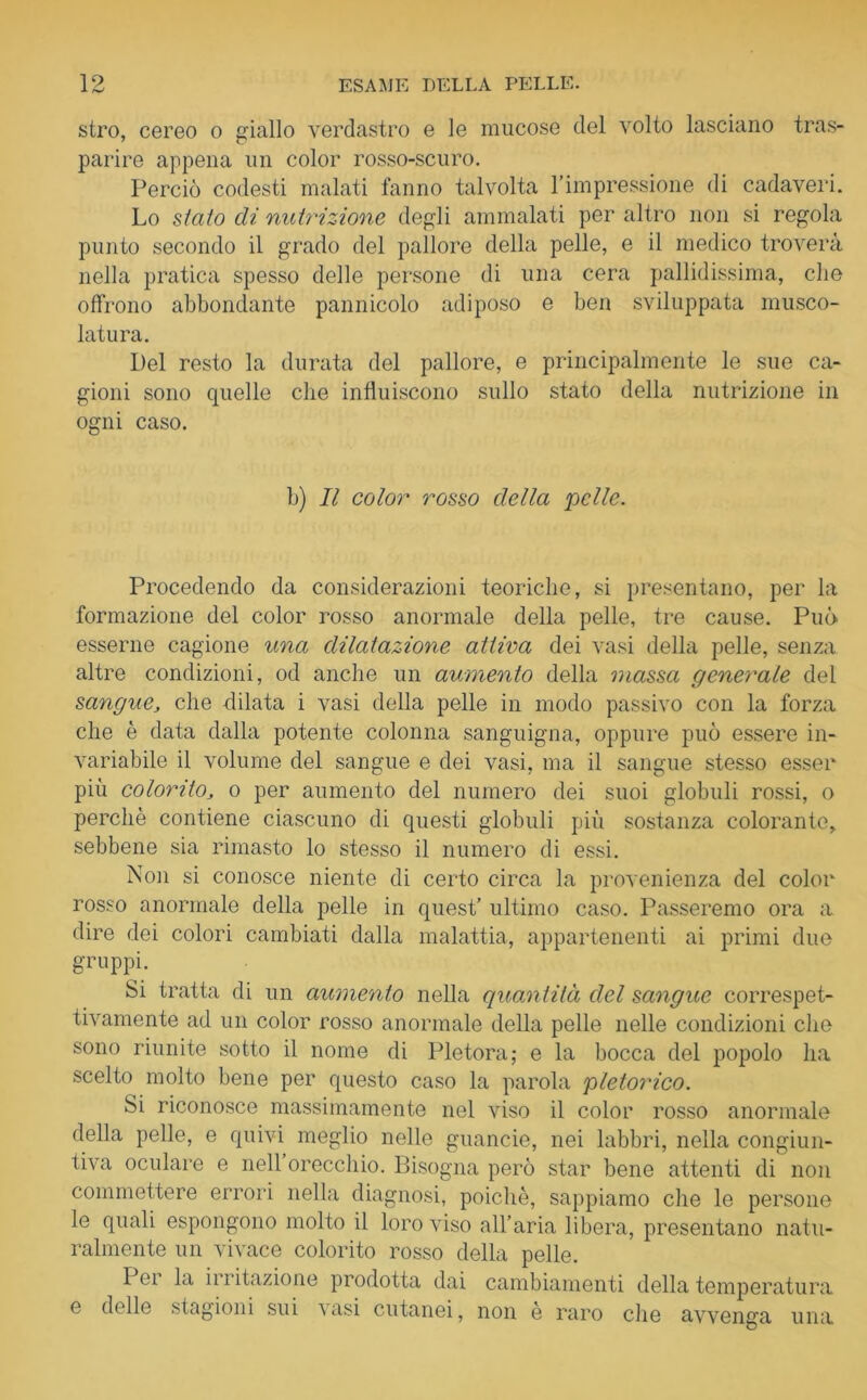 stro, cereo o giallo verdastro e le mucose del volto lasciano tras- parire appena un color rosso-scuro. Perciò codesti malati fanno talvolta l’impressione di cadaveri. Lo staio di nutrizione degli ammalati per altro non si regola punto secondo il grado del pallore della pelle, e il medico troverà nella pratica spesso delle persone di una cera pallidissima, die offrono abbondante pannicolo adiposo e ben sviluppata musco- latura. Del resto la durata del pallore, e principalmente le sue ca- gioni sono quelle che influiscono sullo stato della nutrizione in ogni caso. b) Il color rosso della pelle. Procedendo da considerazioni teoriche, si presentano, per la formazione del color rosso anormale della pelle, tre cause. Può esserne cagione una dilatazione attiva dei vasi della pelle, senza altre condizioni, od anche un aumento della massa generale del sangue, che -dilata i vasi della pelle in modo passivo con la forza che è data dalla potente colonna sanguigna, oppure può essere in- variabile il volume del sangue e dei vasi, ma il sangue stesso esser più colorito, o per aumento del numero dei suoi globuli rossi, o perchè contiene ciascuno di questi globuli più sostanza colorante, sebbene sia rimasto lo stesso il numero di essi. Non si conosce niente di certo circa la provenienza del color rosso anormale della pelle in quest’ ultimo caso. Passeremo ora a dire dei colori cambiati dalla malattia, appartenenti ai primi due gruppi. Si tratta di un aumento nella quantità del sangue correspet- tivamente ad un color rosso anormale della pelle nelle condizioni che sono riunite sotto il nome di Pletora; e la bocca del popolo ha scelto molto bene per questo caso la parola pletorico. Si riconosce massimamente nel viso il color rosso anormale della pelle, e quivi meglio nelle guancie, nei labbri, nella congiun- tiva oculare e nell orecchio. Bisogna però star bene attenti di non commettere errori nella diagnosi, poiché, sappiamo che le persone le quali espongono molto il loro viso all’aria libera, presentano natu- ralmente un vivace colorito rosso della pelle. I ei la irritazione prodotta dai cambiamenti della temperatura e delle stagioni sui vasi cutanei, non è raro che avvenga una