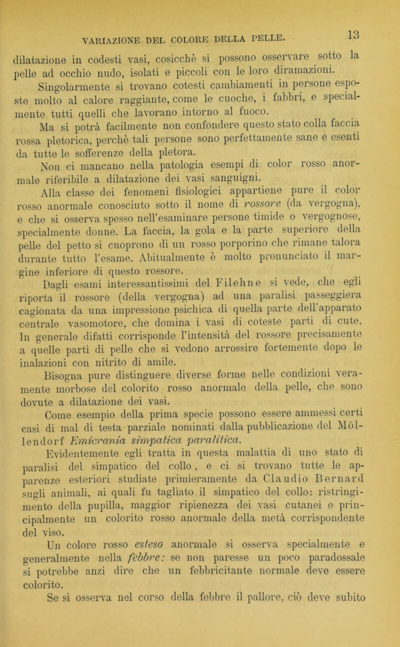 dilatazione in codesti vasi, cosicché si possono osservare sotto la pelle ad occhio nudo, isolati e piccoli con le loro diramazioni. Singolarmente si trovano cotesti cambiamenti in persone espo- ste molto al calore raggiante, come le cuoche, i labbri, e special- mente tutti quelli che lavorano intorno al fuoco. Ma si potrà facilmente non confondere questo stato colla faccia rossa pletorica, perche tali persone sono perfettamente sane e esenti da tutte le sofferenze della pletora. Non ci mancano nella patologia esempi di color rosso anor- male riferibile a dilatazione dei vasi sanguigni. Alla classe dei fenomeni fisiologici appartiene pure il color rosso anormale conosciuto sotto il nome di rossore (da vergogna), e che si osserva spesso nell’esaminare persone timide o vergognose, specialmente donne. La faccia, la gola e la parte superiore della pelle del petto si cuoprono di un rosso porporino che rimane taloia durante tutto l’esame. Abitualmente e molto pronunciato il mar- gine inferiore di questo rossore. Dagli esami interessantissimi del Filehne si vede, che egli riporta il rossore (della vergogna) ad una paralisi passeggierà cagionata da una impressione psichica di quella parte dell’apparato centrale vasomotore, che domina i vasi di coteste parti di cute. In generale difatti corrisponde l’intensità del rossore precisamente a quelle parti di pelle che si vedono arrossire fortemente dopo le inalazioni con nitrito di amile. Bisogna pure distinguere diverse forme nelle condizioni vera- mente morbose del colorito rosso anormale della pelle, che sono dovute a dilatazione dei vasi. Come esempio della prima specie possono essere ammessi certi casi di mal di testa parziale nominati dalla pubblicazione del Mòl- lendorf Emicrania simpatica paralitica. Evidentemente egli tratta in questa malattia di uno stato di paralisi del simpatico del collo, e ci si trovano tutte le ap- parenze esteriori studiate primieramente da Claudio Bernard sugli animali, ai quali fu tagliato il simpatico del collo: ristringi- mento della pupilla, maggior ripienezza dei vasi cutanei e prin- cipalmente un colorito rosso anormale della metà corrispondente del viso. Un colore rosso esteso anormale si osserva specialmente e generalmente nella febbre: se non paresse un poco paradossale si potrebbe anzi dire che un febbricitante normale deve essere colorito. Se si osserva nel corso della febbre il pallore, ciò deve subito