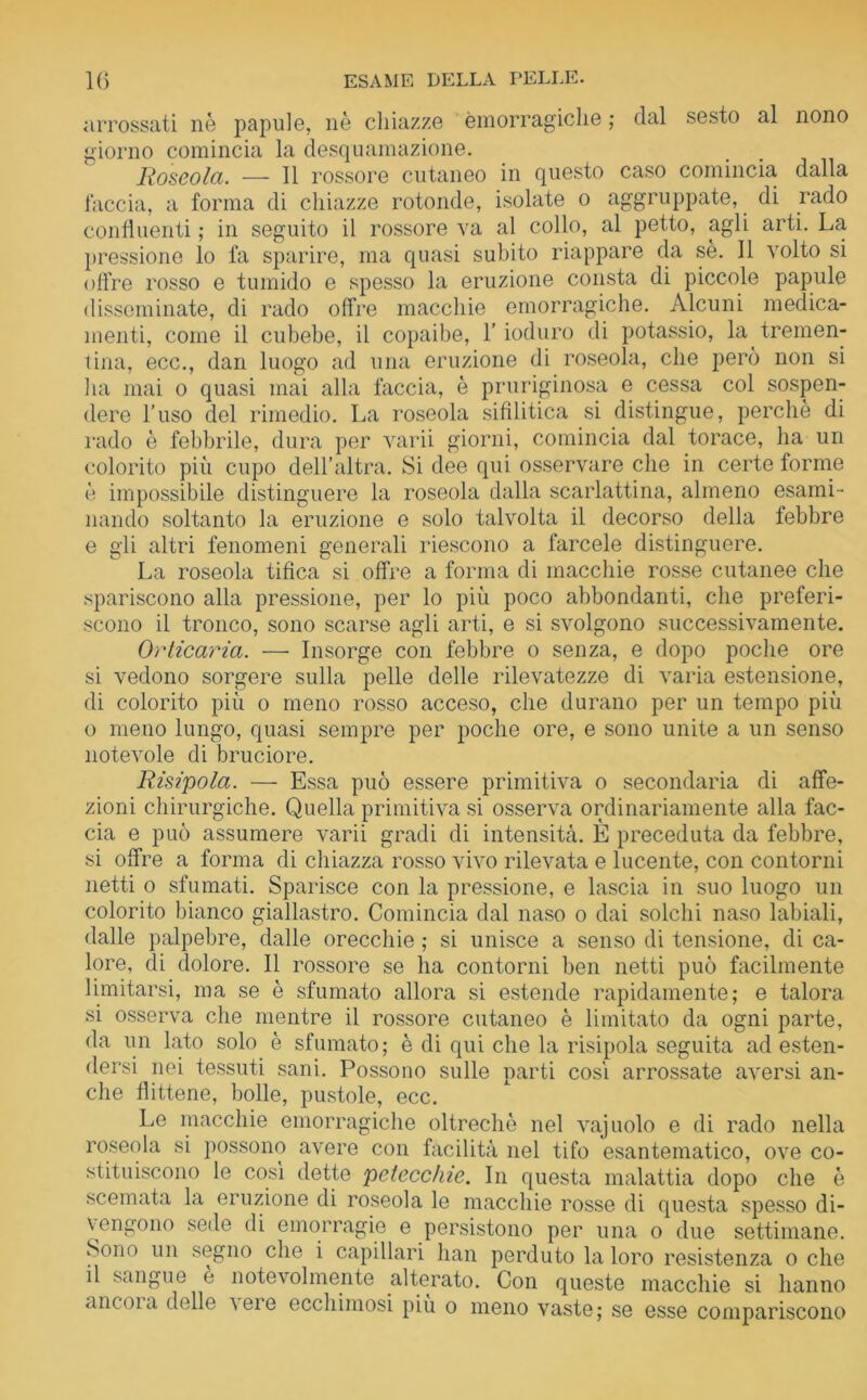 arrossati nè papule, nè chiazze emorragiche ; dal sesto al nono giorno comincia la desquamazione. Roseola. — Il rossore cutaneo in questo caso comincia, dalla faccia, a forma di chiazze rotonde, isolate o aggruppate, di rado confluenti ; in seguito il rossore va al collo, al petto, agli arti. La pressione lo fa sparire, ma quasi subito riappare da sè. Il volto si offre rosso e tumido e spesso la eruzione consta di piccole papule disseminate, di rado offre macchie emorragiche. Alcuni medica- menti, come il cubebe, il copaibe, l’ioduro di potassio, la tremen- tina, ecc., dan luogo ad una eruzione di roseola, che però non si ha mai o quasi mai alla faccia, è pruriginosa e cessa col sospen- dere l’uso del rimedio. La roseola sifilitica si distingue, perchè di rado è febbrile, dura per varii giorni, comincia dal torace, ha un colorito più cupo dell’altra. Si dee qui osservare che in certe forme è impossibile distinguere la roseola dalla scarlattina, almeno esami- nando soltanto la eruzione e solo talvolta il decorso della febbre e gli altri fenomeni generali riescono a farcele distinguere. La roseola tifica si offre a forma di macchie rosse cutanee che spariscono alla pressione, per lo più poco abbondanti, che preferi- scono il tronco, sono scarse agli arti, e si svolgono successivamente. Orticaria. — Insorge con febbre o senza, e dopo poche ore si vedono sorgere sulla pelle delle rilevatezze di varia estensione, di colorito più o meno rosso acceso, che durano per un tempo più o meno lungo, quasi sempre per poche ore, e sono unite a un senso notevole di bruciore. Risipola. — Essa può essere primitiva o secondaria di affe- zioni chirurgiche. Quella primitiva si osserva ordinariamente alla fac- cia e può assumere varii gradi di intensità. È preceduta da febbre, si offre a forma di chiazza rosso vivo rilevata e lucente, con contorni netti o sfumati. Sparisce con la pressione, e lascia in suo luogo un colorito bianco giallastro. Comincia dal naso o dai solchi naso labiali, dalle palpebre, dalle orecchie ; si unisce a senso di tensione, di ca- lore, di dolore. Il rossore se ha contorni ben netti può facilmente limitarsi, ma se è sfumato allora si estende rapidamente; e talora si osserva che mentre il rossore cutaneo è limitato da ogni parte, da un lato solo è sfumato; è di qui che la risipola seguita ad esten- dersi nei tessuti sani. Possono sulle parti cosi arrossate aversi an- che flittene, bolle, pustole, ecc. Le macchie emorragiche oltreché nel vajuolo e di rado nella roseola si possono avere con facilità nel tifo esantematico, ove co- stituiscono le così dette petecchie. In questa malattia dopo che è scemata la eruzione di roseola le macchie rosse di questa spesso di- vengono sede di emorragie e persistono per una o due settimane. Sono un segno che i capillari han perduto la loro resistenza o che il sangue e notevolmente alterato. Con queste macchie si hanno ancoia delle veie ecchimosi più o meno vaste; se esse compariscono