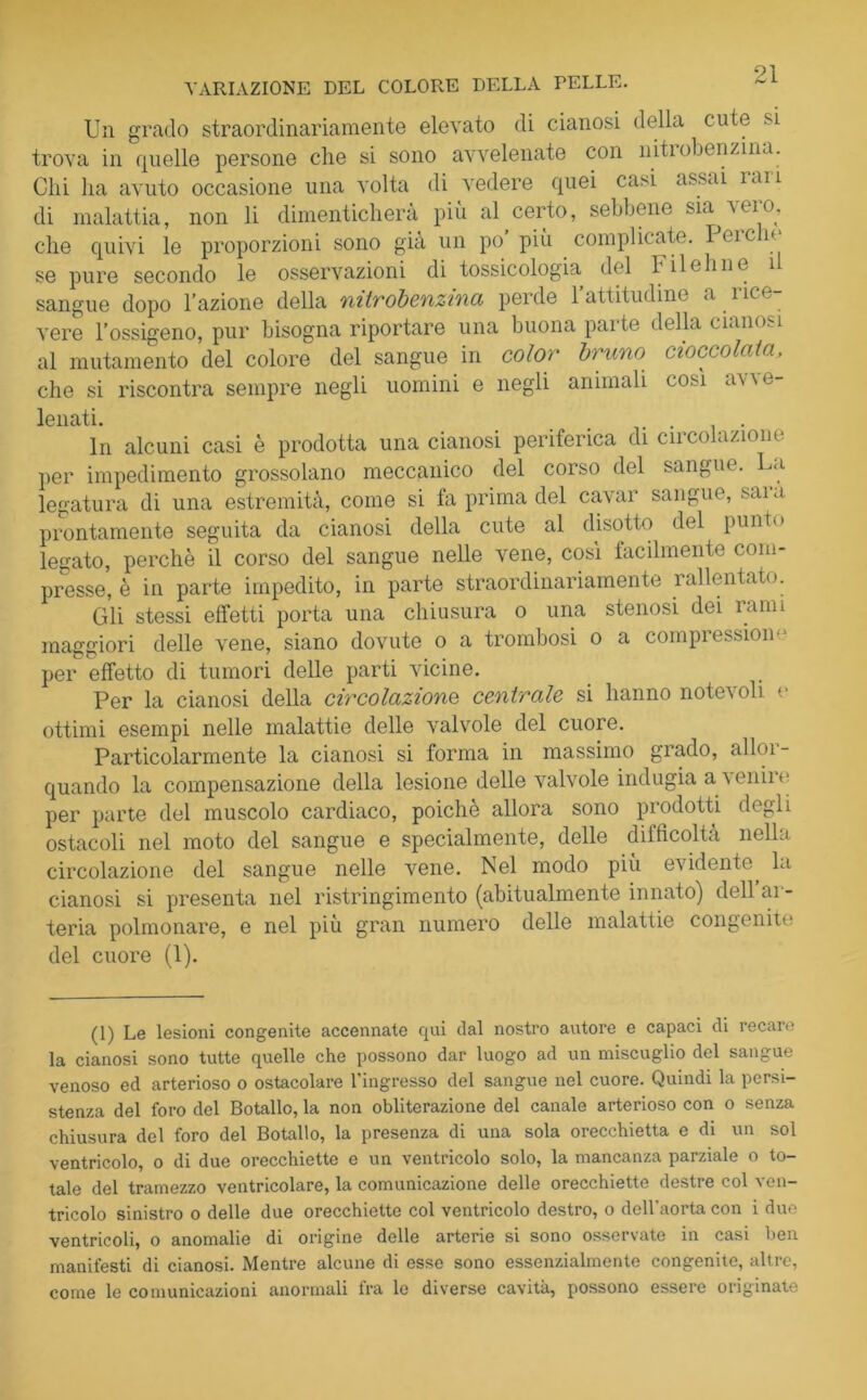 VARIAZIONE DEL COLORE DELLA PELLE. Un grado straordinariamente elevato di cianosi della cute si trova in quelle persone che si sono avvelenate con nitrobenzina. Chi ha avuto occasione una volta di vedere quei casi assai ìau di malattia, non li dimenticherà più al certo, sebi iene sia \ ero, che quivi le proporzioni sono già un po più complicate. Icick se pure secondo le osservazioni di tossicologia del F il eh ne il sangue dopo l’azione della mirobenzina perde 1 attitudine a lice vere l’ossigeno, pur bisogna riportare una buona parte della cianosi al mutamento del colore del sangue in color bruno cioccolata, che si riscontra sempre negli uomini e negli animali cosi a\ \ e- lenati. # . In alcuni casi è prodotta una cianosi periferica di circolazione per impedimento grossolano meccanico del corso del sangue. La legatura di una estremità, come si fa prima del cavar sangue, saia prontamente seguita da cianosi della cute al disotto del punto legato, perchè il corso del sangue nelle vene, cosi facilmente com- presse, è in parte impedito, in parte straordinariamente rallentato. Gli stessi effetti porta una chiusura o una stenosi dei ìann maggiori delle vene, siano dovute o a trombosi o a compression- per effetto di tumori delle parti vicine. Per la cianosi della circolazione centrale si hanno notevoli v ottimi esempi nelle malattie delle valvole del cuore. Particolarmente la cianosi si forma in massimo grado, al lui- quando la compensazione della lesione delle valvole indugia a venire per parte del muscolo cardiaco, poiché allora sono prodotti degli ostacoli nel moto del sangue e specialmente, delle difficoltà nella circolazione del sangue nelle vene. Nel modo piu evidente, la cianosi si presenta nel ristringimento (abitualmente innato) dell ar- teria polmonare, e nel piu gran numero delle malattie congenite del cuore (1). (1) Le lesioni congenite accennate qui dal nostro autore e capaci di recaie la cianosi sono tutte quelle che possono dar luogo ad un miscuglio del sangue venoso ed arterioso o ostacolare l'ingresso del sangue nel cuore. Quindi la persi- stenza del foro del Botallo, la non obliterazione del canale arterioso con o senza chiusura del foro del Botallo, la presenza di una sola orecchietta e di un sol ventricolo, o di due orecchiette e un ventricolo solo, la mancanza parziale o to- tale del tramezzo ventricolare, la comunicazione delle orecchiette destre col ven- tricolo sinistro o delle due orecchiette col ventricolo destro, o dell'aorta con i due ventricoli, o anomalie di origine delle arterie si sono osservate in casi ben manifesti di cianosi. Mentre alcune di esse sono essenzialmente congenite, altre, come le comunicazioni anormali fra le diverse cavità, possono essere originate