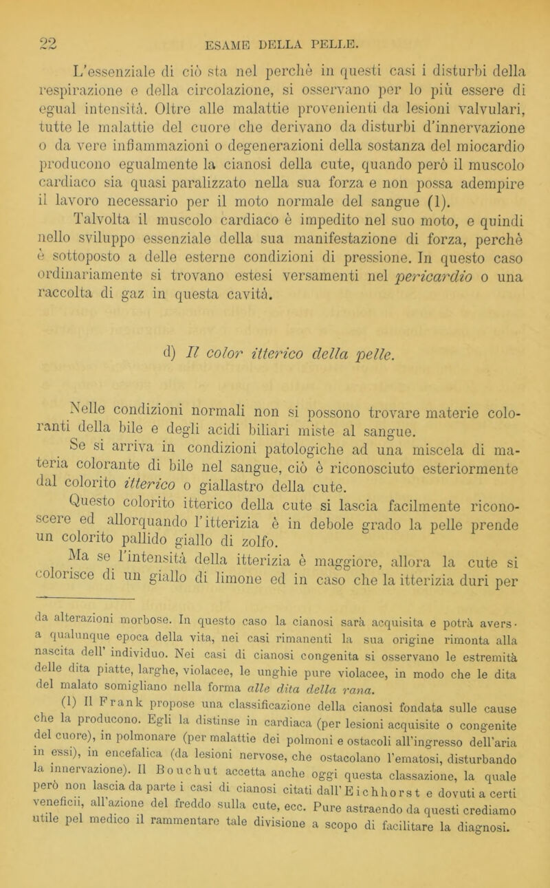 99 L’essenziale di ciò sta nel perchè in questi casi i disturbi della respirazione e della circolazione, si osservano per lo più essere di egual intensità. Oltre alle malattie provenienti da lesioni valvulari, tutte le malattie del cuore che derivano da disturbi d’innervazione o da vere infiammazioni o degenerazioni della sostanza del miocardio producono egualmente la cianosi della cute, quando però il muscolo cardiaco sia quasi paralizzato nella sua forza e non possa adempire il lavoro necessario per il moto normale del sangue (1). Talvolta il muscolo cardiaco è impedito nel suo moto, e quindi nello sviluppo essenziale della sua manifestazione di forza, perchè è sottoposto a delle esterne condizioni di pressione. In questo caso ordinariamente si trovano estesi versamenti nel pericardio o una raccolta di gaz in questa cavità. d) Il color itterico della pelle. IN elle condizioni normali non si possono trovare materie colo- ranti della bile e degli acidi biliari miste al sangue. Se si arriva in condizioni patologiche ad una miscela di ma- teria colorante di bile nel sangue, ciò è riconosciuto esteriormente dal colorito itterico o giallastro della cute. Questo colorito itterico della cute si lascia facilmente ricono- sce! e ed allorquando l’itterizia è in debole grado la pelle prende un colorito pallido giallo di zolfo. Ma se 1 intensità della itterizia è maggiore, allora la cute si co orisce di un giallo di limone ed in caso che la itterizia duri per 'la alterazioni morbose. In questo caso la cianosi sarà acquisita e potrà avers- a qualunque epoca della vita, nei casi rimanenti la sua origine rimonta alla nascita dell individuo. Nei casi di cianosi congenita si osservano le estremità delle dita piatte, larghe, violacee, le unghie pure violacee, in modo che le dita del malato somigliano nella forma alle dita della rana. (1) 11 Fiank propose una classificazione della cianosi fondata sulle cause die la producono. Egli la distinse in cardiaca (per lesioni acquisite o congenite del cuore), in polmonare (per malattie dei polmoni e ostacoli all’ingresso dell’aria in essi), in encefalica (da lesioni nervose, che ostacolano l’ematosi, disturbando la innervazione). Il Bouchut accetta anche oggi questa classatone, la quale pero non lascia da parte i casi di cianosi citati dall’E ichhors t e dovuti a certi venefici! all’azione del freddo sulla cute, ecc. Pure astraendo da questi crediamo utile pel medico il rammentare tale divisione a scopo di facilitare la diagnosi.