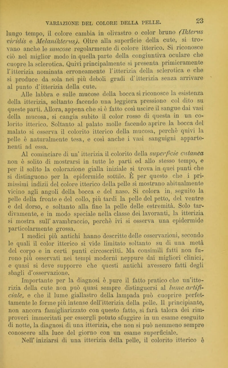 lungo tempo, il colore cambia in olivastro o color bruno (Ikterus viriclis e Melanikterus). Oltre alla superficie della cute, si tro- vano anche le mucose regolarmente di colore itterico. Si riconosce ciò nel miglior modo in quella parte della congiuntiva oculare che cuopre la sclerotica. Quivi principalmente si presenta primieramente l’itterizia nominata erroneamente l’itterizia della sclerotica e che si produce da sola nei più deboli gradi d’itterizia senza arrivare al punto d’itterizia della cute. Alle labbra e sulle mucose della bocca si riconosce la esistenza della itterizia, soltanto facendo una leggiera pressione col dito su queste parti. Allora, appena che si è fatto così uscire il sangue dai vasi della mucosa, si cangia subito il color rosso di questa in un co- lorito itterico. Soltanto al palato molle facendo aprire la bocca del malato si osserva il colorito itterico della mucosa, perchè quivi la pelle è naturalmente tesa, e così anche i vasi sanguigni apparte- nenti ad essa. Al cominciare di un’ itterizia il colorito della superfìcie cutanea non è solito di mostrarsi in tutte le parti ed allo stesso tempo, e per il solito la colorazione gialla iniziale si trova in quei punti che si distinguono per la epidermide sottile. È per questo che i pri- missimi indizii del colore itterico della pelle si mostrano abitualmente vicino agli angoli della bocca e del naso. Si colora in: seguito la pelle della fronte e del collo, più tardi la pelle del petto, del ventre e del dorso, e soltanto alla fine la pelle delle estremità. Solo tar- divamente, e in modo speciale nella classe dei lavoranti, la itterizia si mostra sull’ avambraccio, perchè ivi si osserva una epidermide particolarmente grossa. 1 medici più antichi hanno descritte delle osservazioni, secondo le quali il color itterico si vide limitato soltanto su di una metà del corpo e in certi punti circoscritti. Ma consimili fatti non fu- rono più osservati nei tempi moderni neppure dai migliori clinici, e quasi si deve supporre che questi antichi avessero fatti degli sbagli d’osservazione. Importante per la diagnosi è.pure il fatto pratico che un’itte- rizia della cute non può quasi sempre distinguersi al lume artifi- ciale., e che il lume giallastro della lampada può cuoprire perfet- tamente le forme più intense dell’itterizia della pelle. 11 principiante, non ancora famigliarizzato con questo fatto, si farà talora dei rim- proveri immeritati per essergli potuto sfuggire in un esame eseguito di notte, la diagnosi di una itterizia, che non si può nemmeno sempre conoscere alla luce del giorno con un esame superficiale. Nell’ iniziarsi di una itterizia della pelle, il colorito itterico è