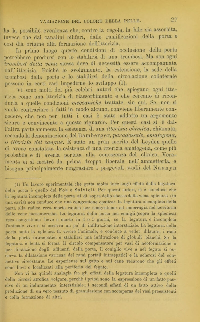 ha la possibile evenienza che, contro la regola, la bile sia assorbita, invece che dai canalini biliferi, dalle ramificazioni della porta e così dia origine alla formazione dell’itterizia. In primo luogo queste condizioni di occlusione della porta potrebbero prodursi con lo stabilirsi di una trombosi. Ma non ogni trombosi della vena stessa deve di necessità essere accompagnata dall* itterizia. Poiché lo svolgimento, la estensione, la sede della trombosi della porta e lo stabilirsi della circolazione collaterale possono in certi casi impedirne lo sviluppo (1). Vi sono molti dei più celebri autori che spiegano ogni itte- rizia come una itterizia di riassorbimento e che cercano di ricon- durla a quelle condizioni meccaniche trattate sin qui. Se non si vuole contrariare i fatti in modo alcuno, conviene liberamente con- cedere, che non per tutti i casi è stato addotto un argomento sicuro e convincente a questo riguardo. Per questi casi si è dal- l’altra parte ammessa la esistenza di una itterizia chimica, chiamata, secondo la denominazione del Bamberger, 'paradossale, ematogena, o itterizia del sangue. È stato un gran merito del Leyden quello di avere constatata la esistenza di una itterizia ematogena, come più probabile e di averla portata alla conoscenza del clinico. Vera- mente ei si mostrò da prima troppo liberale nell’ ammetterla, e bisogna principalmente ringraziare i pregevoli studii del Naunyn (1) Un lavoro sperimentale, che getta molta luce sugli effetti della legatura della porta è quello del Foà e Salvi oli. Per questi autori, si è concluso che la legatura incompleta della porta al di sopra dello sbocco della vena splenica (in una cavia) non conduce che una congestione epatica; la legatura incompleta della porta alla radice reca morte rapida per congestione ed emorragia nel territorio delle vene mesenteriche. La legatura della porta nei conigli (sopra la splenica) reca congestione lieve e morte in 4 o 5 giorni, se la legatura è incompleta l’animale vive e si osserva un po’ di infiltrazione interstiziale. La legatura della porta sotto la splenica fa vivere l’animale, e conduce a veder dilatarsi i rami della porta intraepatici e stabilirsi una infiltrazione di globuli bianchi. Se la legatura è lenta si forma il circolo compensatore per vasi di neoformazione o per dilatazione degli affluenti della porta, il coniglio vive e nel fegato si os- serva la dilatazione varicosa dei rami portali intraepatici e la sclerosi del con- nettivo circostante. Le esperienze sul gatto e sul cane recarono che gli effetti sono lievi o localizzati alla periferia del fegato. Non vi ha quindi analogia fra gli effetti della legatura incompleta e quelli della cirrosi atrofica volgare, perchè i primi sono la espressione di un fatto pas- sivo di un induramento interstiziale; i secondi effetti di un fatto attivo della produzione di un vero tessuto di granulazione con scomparsa dei vasi preesistenti e colla formazione di altri.