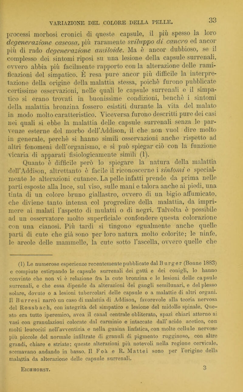 processi morbosi cronici di queste capsule, il più spesso la loro degenerazione caseosa, più raramente sviluppo di cancro ed ancor più di rado degenerazione amiloide. Ma è ancor dubbioso, se il complesso dei sintomi riposi su una lesione della capsule surrenali, ovvero abbia più facilmente rapporto con la alterazione delle rami- ficazioni del simpatico. È resa pure ancor più diffìcile la interpre- tazione della origine della malattia stessa, poiché furono pubblicate certissime osservazioni, nelle quali le capsule surrenali e il simpa- tico si erano trovati in buonissime condizioni, benché i sintomi della malattia bronzina fossero esistiti durante la vita del malato in modo molto caratteristico. Viceversa furono descritti pure dei casi nei quali si ebbe la malattia delle capsule surrenali senza le par- venze esterne del morbo dell’Addison, il che non vuol dire molto in generale, perchè si hanno simili osservazioni anche rispetto ad altri fenomeni dell’organismo, e si può spiegar ciò con la funzione vicaria di apparati fisiologicamente simili (1). Quanto è difficile però lo spiegare la natura della malattia deH’Addison, altrettanto è facile il riconoscerne i sintomi e special- mente le alterazioni cutanee. La pelle infatti prende da prima nelle parti esposte alla luce, sul viso, sulle mani e talora anche ai piedi, una tinta di un colore bruno giallastro, ovvero di un bigio affumicato, che diviene tanto intensa col progredire della malattia, da impri- mere ai malati l’aspetto di mulatti o di negri. Talvolta è possibile ad un osservatore molto superficiale confondere questa colorazione con una cianosi. Più tardi si tingono egualmente anche quelle parti di cute che già sono per loro natura molto colorite; le ninfe, le areole delle mammelle, la cute sotto l’ascella, ovvero quelle che (1) Le numerose esperienze recentemente pubblicate dal B urger (Bonne 1883) e compiute estirpando le capsule surrenali dei gatti e dei conigli, lo hanno convinto che non vi è relazione fra la cute bronzina c le lesioni delle capsule surrenali, e che essa dipende da alterazioni dei gangli semilunari, e del plesso solare, dovute o a lesioni tubercolari delle capsule o a malattie di altri organi. Il Burrosi narrò un caso di malattia di Addison, favorevole alla teoria nervosa del Rossbach, con integrità del simpatico e lesione del midollo spinale. Que- sto era tutto iperemico, avea il canal centrale obliterato, spazi chiari attorno ai vasi con granulazioni colorate dal carminio e intaccate dall' acido acetico, con molti leucociti nell’avventizia e nella guaina linfatica, con molte cellule nervoso più piccole del normale infiltrate di granuli di pigmento rugginoso, con altre grandi, chiare e striate; queste alterazioni più notevoli nella regione cervicale, scemavano andando in basso. Il Foà e R. Mattei sono per 1 origine della malattia da alterazione delle capsule surrenali. Eichhorst. 3