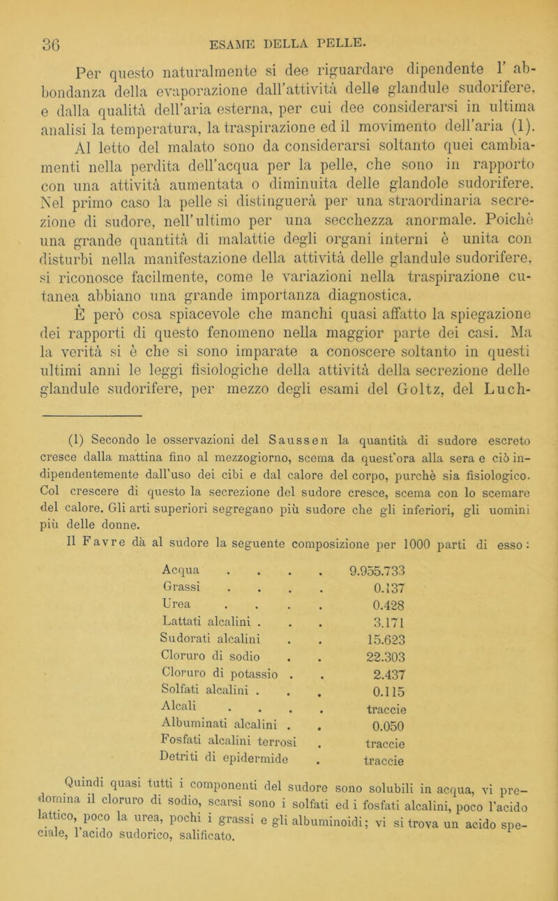 Per questo naturalmente si dee riguardare dipendente 1’ ab- bondanza della evaporazione dall’attività delle glandule sudorifere, e dalla qualità dell’aria esterna, per cui dee considerarsi in ultima analisi la temperatura, la traspirazione ed il movimento dell’aria (1). Al letto del malato sono da considerarsi soltanto quei cambia- menti nella perdita dell’acqua per la pelle, che sono in rapporto con una attività aumentata o diminuita delle piandole sudorifere. Nel primo caso la pelle si distinguerà per una straordinaria secre- zione di sudore, nell’ultimo per una secchezza anormale. Poiché una grande quantità di malattie degli organi interni è unita con disturbi nella manifestazione della attività delle glandule sudorifere, si riconosce facilmente, come le variazioni nella traspirazione cu- tanea abbiano una grande importanza diagnostica. È però cosa spiacevole che manchi quasi affatto la spiegazione dei rapporti di questo fenomeno nella maggior parte dei casi. Ma la verità si è che si sono imparate a conoscere soltanto in questi ultimi anni le leggi fisiologiche della attività della secrezione delle glandule sudorifere, per mezzo degli esami del Goltz, del Luch- (1) Secondo le osservazioni del Saussen la quantità di sudore escreto cresce dalla mattina fino al mezzogiorno, scema da quest'ora alla sera e ciò in- dipendentemente dall’uso dei cibi e dal calore del corpo, purché sia fisiologico. Col crescere di questo la secrezione del sudore cresce, scema con lo scemare del calore. Gli arti superiori segregano più sudore che gli inferiori, gli uomini più delle donne. Il Favre dà al sudore la seguente composizione per 1000 parti di esso: Acqua .... 9.955.733 Grassi .... 0.137 Urea .... 0.428 Lattati alcalini . 3.171 Sudorati alcalini 15.623 Cloruro di sodio 22.303 Cloruro di potassio . 2.437 Solfati alcalini . 0.115 Alcali .... traccie Albuminati alcalini . 0.050 Fosfati alcalini terrosi traccie Detriti di epidermide traccie Quindi quasi tutti i componenti del sudore sono solubili in acqua, vi pre- domina il cloruro di sodio, scarsi sono i solfati ed i fosfati alcalini, poco l’acido lattico poco la urea, pochi i grassi e gli albuminoidi; vi si trova un acido spe- ciale, 1 acido sudorico, salificato.