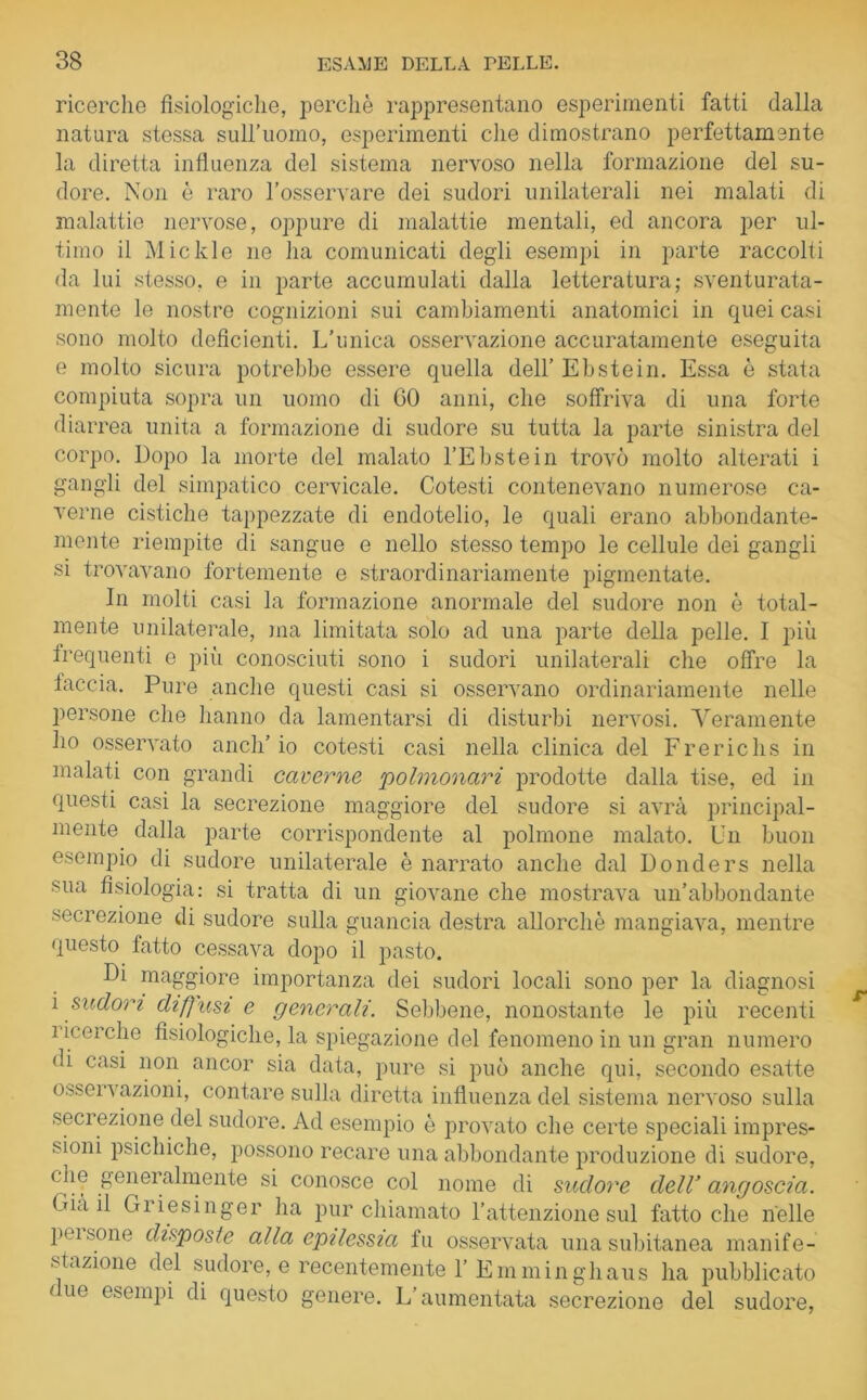 ricerche fisiologiche, perchè rappresentano esperimenti fatti dalla natura stessa sull’uomo, esperimenti che dimostrano perfettamente la diretta influenza del sistema nervoso nella formazione del su- dore. Non è raro l’osservare dei sudori unilaterali nei malati di malattie nervose, oppure di malattie mentali, ed ancora per ul- timo il Mickle ne ha comunicati degli esempi in parte raccolti da lui stesso, e in parte accumulati dalla letteratura; sventurata- mente le nostre cognizioni sui cambiamenti anatomici in quei casi sono molto deficienti. L’unica osservazione accuratamente eseguita e molto sicura potrebbe essere quella dell’ Ebstein. Essa è stata compiuta sopra un uomo di CO anni, che soffriva di una forte diarrea unita a formazione di sudore su tutta la parte sinistra del corpo. Dopo la morte del malato l’Ebstein trovò molto alterati i gangli del simpatico cervicale. Cotesti contenevano numerose ca- verne cistiche tappezzate di endotelio, le quali erano abbondante- mente riempite di sangue e nello stesso tempo le cellule dei gangli si trovavano fortemente e straordinariamente pigmentate. In molti casi la formazione anormale del sudore non è total- mente unilaterale, ma limitata solo ad una parte della pelle. I più frequenti e più conosciuti sono i sudori unilaterali che offre la taccia. Pure anche questi casi si osservano ordinariamente nelle persone che hanno da lamentarsi di disturbi nervosi. Veramente ho osservato anch’io cotesti casi nella clinica del Frerichs in malati con grandi caverne 'polmonari prodotte dalla tise, ed in questi casi la secrezione maggiore del sudore si avrà principal- mente dalla parte corrispondente al polmone malato. Un buon esempio di sudore unilaterale è narrato anche dal Donders nella sua fisiologia: si tratta di un giovane che mostrava un’abbondante secrezione di sudore sulla guancia destra allorché mangiava, mentre questo fatto cessava dopo il pasto. Di maggiore importanza dei sudori locali sono per la diagnosi i sudori diffusi e generali. Sebbene, nonostante le più recenti 1 icerche fisiologiche, la spiegazione del fenomeno in un gran numero di casi non ancor sia data, pure si può anche qui, secondo esatte osservazioni, contare sulla diretta influenza del sistema nervoso sulla secrezione del sudore. Ad esempio è provato che certe speciali impres- sioni psichiche, possono recare una abbondante produzione di sudore, che generalmente si conosce col nome di sudore dell’ angoscia. Dia il Griesinger ha pur chiamato l’attenzione sul fatto che nelle peisone disposte alla epilessia tu osservata una subitanea manife- stazione del sudore, e recentemente 1’Emminghaus ha pubblicato ano esempi di questo genere. L’aumentata secrezione del sudore,