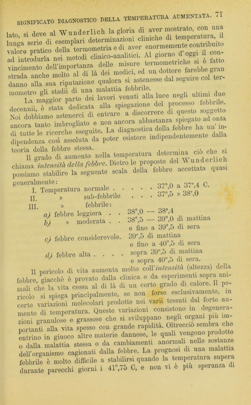 '1 i\/**-* • J 1 WTTTTiWlirh la gloria di aver mostrato, con una issi : nd introdurla nei metodi clmico-analitici. Al &ioin »S. , , vincimento deh’importanza^ ^ebbe gran danno alia sX'riputazione qualora si astenesse dal seguire col ter- “°mrÌ X luce negli ultimi due La mae^,i I ,, cnioe-azione del processo febbrile. H&3?.t£=s:fiiS ili tutto lo ricerche eseguite. La diagnostica della le bine na un dipendenza Lisi assoluta” da poter esistere indipendentemente dalla te0rill grah^Iumento’nella temperatura determin^ ctò che si chiama intensità della febbre. Dietro le quasi possiamo stabilire la seguente scala della febbre accettata q generalmente : I. Temperatura normale li. III. » sub-febbrile » febbrile : a) febbre leggiera . . £j » moderata . . c) febbre considerevole. d) febbre alta . . . • 37°,0 a 37°,4 C. 37°,5 » 38°,0 38°,4 39°,0 di mattina e fino a 39°,5 di sera 39°,5 di mattina e fino a 40°,5 di sera 38°,0 ,5 38° sopra 39°,5 di mattina e sopra 40°,5 di sera. Il cericolo di vita aumenta molto cM'intensità (altezza) della febbre giacché è provato dalla clinica e da esperimenti sopra ani- mali che la vita cessa al di là di un certo grado di caloie. Il pe- ricolo si spiega principalmente, se non forse esclusivamente, in certe variazioni molecolari prodotte nei vani tessuti dal forte au- mento di temperatura. Queste variazioni consistono in degenera- zioni granulose e grassose che si sviluppano negli organi piu im- portanti alla vita spesso con grande rapidità. 0 treccio sembra che entrino in giuoco altre materie dannose, le quali vengono piodotte o dalla malattia stessa o da cambiamenti anormali nelle sostanze dell'organismo cagionati dalla febbre. La prognosi di una malattia febbrile è molto difficile a stabilirsi quando la temperatura supeia