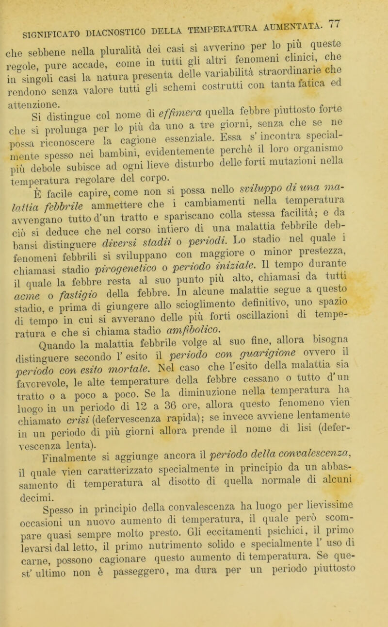 che sebbene nella pluralità dei casi si avverino per lo più queste regole pure accade come in tutti gli altri fenomeni cimici che intingoli casi la natura presenta delle variabilità straordmane che rendono senza valore tutti gli schemi costrutti con tanta fatica attenzione^tin ^ Mme effimera quella febbre piuttosto forte che si prolunga per lo pii. da uno a tre giorni, senza che se ne possa riconoscere la cagione essenziale. Essa s incontra special- mente spesso nei bambini, evidentemente perche il loro organismo più debole subisce ad ogni lieve disturbo delle forti mutazioni nella temperatura regolare del corpo. È facile capire, come non si possa nello sviluppo eh una ma- lattia febbrile ammettere che i cambiamenti nella tempera ura avvengano tutto d’un tratto e spariscano colla stessa facilita; e da ciò si deduce che nel corso intiero di una malattia febbrile deb- bansi distinguere diversi stadii o periodi. Lo stadio nel quale 1 fenomeni febbrili si sviluppano con maggiore o minor prestezza, chiamasi stadio pirogenetico o periodo iniziale. Il tempo durante il quale la febbre resta al suo punto piu alto, chiamasi da tutti acme o fastigio della febbre. In alcune malattie segue a questo stadio, e prima di giungere allo scioglimento definitivo, uno spazio di tempo in cui si avverano delle più forti oscillazioni di tempe- ratura e che si chiama stadio amfibolico. Quando la malattia febbrile volge al suo fine, allora bisogna distinguere secondo 1* esito il periodo con guarigione ovvero il periodo con esito mortale. Nel caso che l’esito della malattia sia favorevole, le alte temperature della febbre cessano o tutto d un tratto o a poco a poco. Se la diminuzione nella temperatura ha luogo in un periodo di 12 a 36 ore, allora questo fenomeno vien chiamato crisi (defervescenza rapida); se invece avviene lentamente in un periodo di più giorni allora prende il nome di lisi (defer- vescenza lenta). Finalmente si aggiunge ancora il periodo della convalescenza, il quale vien caratterizzato specialmente in principio da un abbas- samento di temperatura al disotto di quella normale di alcuni decimi. , , . . Spesso in principio della convalescenza ha luogo per lievissime occasioni un nuovo aumento di temperatura, il quale però scom- pare quasi sempre molto presto. Gli eccitamenti psichici, il primo levarsi dal letto, il primo nutrimento solido e specialmente 1’ uso di carne, possono cagionare questo aumento di temperatura. Se que- st’ ultimo non è passeggero, ma dura per un periodo piuttosto