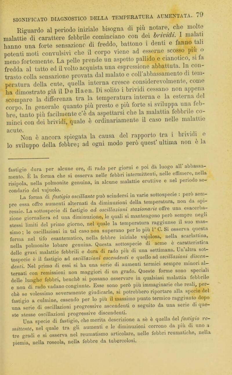 Riguardo al periodo iniziale bisogna di più notare che molte malattie di carattere febbrile cominciano con dei brividi. 1 malati hanno una forte sensazione di freddo, battono 1 denti e fanno tali potenti moti convulsivi che il corpo viene ad esserne scosso piu <> meno fortemente. La pelle prende un aspetto pallido e ciano ico, si a fredda al tatto ed il volto acquista una espressione abbattuta, in con- trasto colla sensazione provata dal malato e coll abbassamento di tem- peratura della cute, quella interna cresce considerevolmente, come ha dimostrato già il De Haen. Di solito i brividi cessano non appena scompare la differenza tra la temperatura interna e la esterna del corpo. In generale quanto più presto e più forte si sviluppa una feb- bre, tanto più facilmente c’è da aspettarsi che la malattia febbrile co- minci con dei brividi, quale è ordinariamente il caso nelle malattie cICUÌG Non è ancora spiegata la causa del rapporto tra i bii\idi e lo sviluppo della febbre; ad ogni modo però quest’ ultima non e la fastigio dura per alcune ore, di rado per giorni e poi dà luogo all abbassa- mento. È la forma che si osserva nelle febbri intermittenti, nelle effimere, nella risipola, nella polmonite genuina, in alcune malattie eruttive e nel periodo se- condario del vajuolo. La forma di fastigio oscillante può scindersi in vane sottospecie : pero sem- pre essa offre aumenti alternati da diminuzioni della temperatura, non da api- ressie. La sottospecie di fastigio ad oscillazioni stazionane olire una esaceibal- zarne giornaliera ed una diminuzione, le quali si mantengono però sempre neg i stessi limiti del primo giorno, nel quale la temperatura raggiunse il suo mas- simo ; le oscillazioni in tal caso non superano per lo più 1 C. Si osserva questa forma nel tifo esantematico, nella febbre iniziale vajolosa, nella scarlattina, nella polmonite lobare genuina. Questa sottospecie di acme è caratteristica delle gravi malattie febbrili e dura di rado più di una settimana. Un altra sot- tospecie è il fastigio ad oscillazioni ascendenti e quello ad oscillazioni discen- denti. Nel primo di essi si ha una serie di aumenti termici sempre minori al- ternati con remissioni non maggiori di un grado. Queste forme sono speciali delle lunghe febbri, benché si possano osservare in qualsiasi malattia febbrile e non di rado vadano congiunte. Esse sono però più immaginarie che reali, per- chè se volessimo severamente giudicarle, si potrebbero riportare alla specie del fastigio a culmine, essendo per lo più il massimo punto termico raggiunto dopo una °serie di oscillazioni progressive ascendenti o seguito da una sene di que- ste stesse oscillazioni progressive discendenti. Una specie di fastigio, che merita descrizione a sè è quella del fastigio re- mittente, nel quale tra gli aumenti e le diminuzioni corrono da più di uno a tre gradi e si osserva nel reumatismo articolare, nelle febbri reumatiche, nella piernia, nella roseola, nella febbre da tubercolosi.