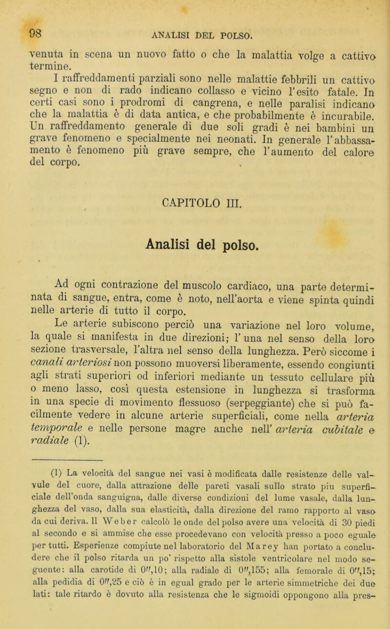 venuta in scena un nuovo fatto o che la malattia volge a cattivo termine. I raffreddamenti parziali sono nelle malattie febbrili un cattivo segno e non di rado indicano collasso e vicino l’esito fatale. In certi casi sono i prodromi di cangrena, e nelle paralisi indicano che la malattia è di data antica, e che probabilmente è incurabile. Un raffreddamento generale di due soli gradi è nei bambini un grave fenomeno e specialmente nei neonati. In generale l’abbassa- mento è fenomeno più grave sempre, che l’aumento del calore del corpo. CAPITOLO III. Analisi del polso. Ad ogni contrazione del muscolo cardiaco, una parte determi- nata di sangue, entra, come è noto, nell’aorta e viene spinta quindi nelle arterie di tutto il corpo. Le arterie subiscono perciò una variazione nel loro volume, la quale si manifesta in due direzioni; 1’una nel senso della loro sezione trasversale, l’altra nel senso della lunghezza. Però siccome i canali arteriosi non possono muoversi liberamente, essendo congiunti agli strati superiori od inferiori mediante un tessuto cellulare più o meno lasso, così questa estensione in lunghezza si trasforma in una specie di movimento flessuoso (serpeggiante) che si può fa- cilmente vedere in alcune arterie superficiali, come nella arteria temporale e nelle persone magre anche nell’ arteria cubitale e radiale (1). (1) La velocità del sangue nei vasi è modificata dalle resistenze delle val- vule del cuore, dalla attrazione delle pareti vasali sullo strato piu superfi- ciale dell’onda sanguigna, dalle diverse condizioni del lume vasale, dalla lun- ghezza del vaso, dalla sua elasticità, dalla direzione del ramo rapporto al vaso- da cui deriva. 11 Weber calcolò le onde del polso avere una velocità di 30 piedi al secondo e si ammise che esse procedevano con velocità presso a poco eguale per tutti. Esperienze compiute nel laboratorio del Marey han portato a conclu- dere che il polso ritarda un po' rispetto alla sistole ventricolare nel modo se- guente: alla carotide di 0^,10; alla radiale di 0^,155; alla femorale di 0^,15; alla pedidia di 0^,25 e ciò è in egual grado per le arterie simmetriche dei due lati: tale ritardo è dovuto alla resistenza che le sigmoidi oppongono alla pres-