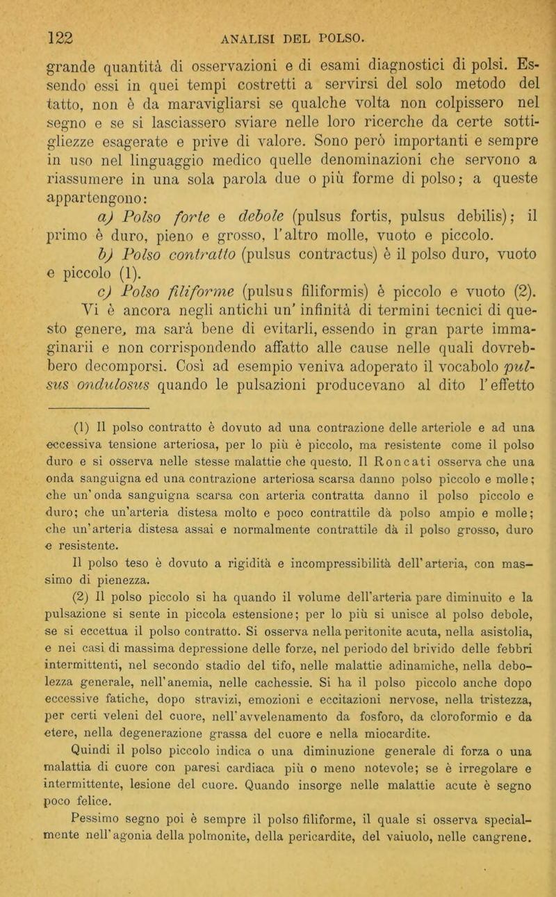 grande quantità di osservazioni e di esami diagnostici di polsi. Es- sendo essi in quei tempi costretti a servirsi del solo metodo del tatto, non è da maravigliarsi se qualche volta non colpissero nel segno e se si lasciassero sviare nelle loro ricerche da certe sotti- gliezze esagerate e prive di valore. Sono però importanti e sempre in uso nel linguaggio medico quelle denominazioni che servono a riassumere in una sola parola due o più forme di polso; a queste appartengono: a) Polso forte e debole (pulsus fortis, pulsus debilis) ; il primo è duro, pieno e grosso, l'altro molle, vuoto e piccolo. b) Polso contratto (pulsus contractus) è il polso duro, vuoto e piccolo (1). c) Polso filiforme (pulsus fìliformis) è piccolo e vuoto (2). Vi è ancora negli antichi un’ infinità di termini tecnici di que- sto genere., ma sarà bene di evitarli, essendo in gran parte imma- ginarii e non corrispondendo affatto alle cause nelle quali dovreb- bero decomporsi. Così ad esempio veniva adoperato il vocabolo 'pul- sus ondulosus quando le pulsazioni producevano al dito l’effetto (1) Il polso contratto è dovuto ad una contrazione delle arteriole e ad una eccessiva tensione arteriosa, per lo più è piccolo, ma resistente come il polso duro e si osserva nelle stesse malattie che questo. Il Roncati osserva che una onda sanguigna ed una contrazione arteriosa scarsa danno polso piccolo e molle; che un’ onda sanguigna scarsa con arteria contratta danno il polso piccolo e duro; che un’arteria distesa molto e poco contrattile dà polso ampio e molle; che un’arteria distesa assai e normalmente contrattile dà il polso grosso, duro e resistente. Il polso teso è dovuto a rigidità e incompressibilità dell’arteria, con mas- simo di pienezza. (2) Il polso piccolo si ha quando il volume dell’arteria pare diminuito e la pulsazione si sente in piccola estensione; per lo più si unisce al polso debole, se si eccettua il polso contratto. Si osserva nella peritonite acuta, nella asistolia, e nei casi di massima depressione delle forze, nel periodo del brivido delle febbri intermittenti, nel secondo stadio del tifo, nelle malattie adinamiche, nella debo- lezza generale, nell’anemia, nelle cachessie. Si ha il polso piccolo anche dopo eccessive fatiche, dopo stravizi, emozioni e eccitazioni nervose, nella tristezza, per certi veleni del cuore, nell'avvelenamento da fosforo, da cloroformio e da etere, nella degenerazione grassa del cuore e nella miocardite. Quindi il polso piccolo indica o una diminuzione generale di forza o una malattia di cuore con paresi cardiaca più o meno notevole; se è irregolare e intermittente, lesione del cuore. Quando insorge nelle malattie acute è segno poco felice. Pessimo segno poi è sempre il polso filiforme, il quale si osserva special- mente nell'agonia della polmonite, della pericardite, del vaiuolo, nelle cangrene.