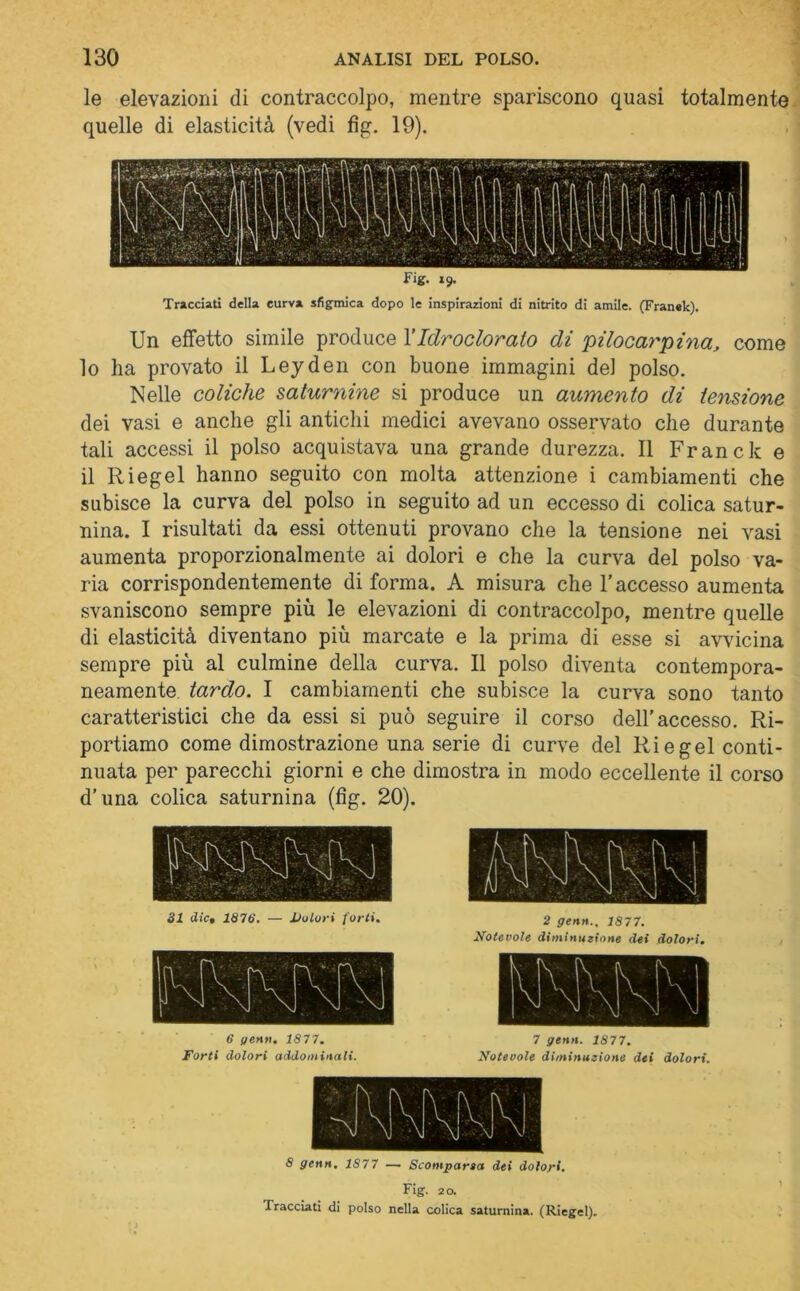 le elevazioni di contraccolpo, mentre spariscono quasi totalmente quelle di elasticità (vedi fig. 19). Fig. 19. Tracciati della curva sfigmica dopo le inspirazioni di nitrito di amile. (Franek). Un effetto simile produce l’Idr odor alo di 'pilocarpina, come 10 ha provato il Leyden con buone immagini del polso. Nelle coliche saturnine si produce un aumento di tensione dei vasi e anche gli antichi medici avevano osservato che durante tali accessi il polso acquistava una grande durezza. Il Francie e 11 Riegei hanno seguito con molta attenzione i cambiamenti che subisce la curva del polso in seguito ad un eccesso di colica satur- nina. I risultati da essi ottenuti provano che la tensione nei vasi aumenta proporzionalmente ai dolori e che la curva del polso va- ria corrispondentemente di forma. A misura che l’accesso aumenta svaniscono sempre più le elevazioni di contraccolpo, mentre quelle di elasticità diventano più marcate e la prima di esse si avvicina sempre più al culmine della curva. Il polso diventa contempora- neamente tardo. I cambiamenti che subisce la curva sono tanto caratteristici che da essi si può seguire il corso dell’accesso. Ri- portiamo come dimostrazione una serie di curve del Ri e gel conti- nuata per parecchi giorni e che dimostra in modo eccellente il corso d’una colica saturnina (fig. 20). 31 die• 1876. — Dolori forti. 2 genti.. 1877. Notevole diminuzione dei dolori, 8 genn. 1877 — Scomparsa dei dolori. Fig. 20. Tracciati di polso nella colica saturnina. (Riegei).