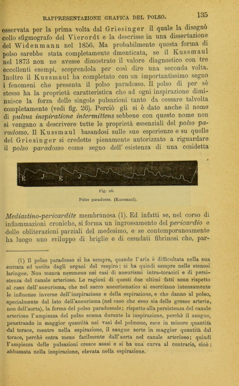 RAPPRESENTAZIONE GRAFICA DEL POLSO. osservata per la prima volta dal Griesinger il quale la disegnò collo sfigmografo del Vierordt e la descrisse in una dissertazione del Widenmann nel 1856. Ma probabilmente questa forma di polso sarebbe stata completamente dmenticata, se il Kussmaul nel 1873 non ne avesse dimostrato il valore diagnostico con tre eccellenti esempi, scoprendola per così dire una seconda volta. Inoltre il Kussmaul ha completato con un importantissimo segno i fenomeni che presenta il polso paradosso. Il polso di per sò stesso ha la proprietà caratteristica che ad ogni inspirazione dimi- nuisce la forza delle singole pulsazioni tanto da cessare talvolta completamente (vedi fig. 26). Perciò gli si e dato anche il nome di pulsus inspiratione intermittens sebbene con questo nome non si vengano a descrivere tutte le proprietà essenziali del polso pa- radosso. Il Kussmaul basandosi sulle sue esperienze e su quelle del Griesinger si credette pienamente autorizzato a riguardare il polso paradosso come segno dell’ esistenza di una cosidetta Fig. 26. Polso paradosso. (Kussmaul). Mediastino-pericardite membranosa (1). Ed infatti se, nel corso di infiammazioni croniche, si forma un ingrossamento del pericardio e delle obliterazioni parziali del medesimo, e se contemporaneamente ha luogo uno sviluppo di briglie e di essudati fibrinosi che, par- (1) 11 polso paradosso si ha sempre, quando l’aria è difficultata nella sua entrata ed uscita dagli organi del respiro ; si ha quindi sempre nelle stenosi laringee. Non manca nemmeno nei casi di aneurismi intra-toracici e di persi- stenza del canale arterioso. Le ragioni di questi due ultimi fatti sono rispetto al caso dell’aneurisma, che nel sacco aneurismatico si esercitano intensamente le influenze inverse dell’inspirazione e della espirazione, e che danno al polso, specialmente dal lato dell’aneurisma (nel caso che esso sia delle grosse arterie, non dell’aorta), la forma del polso paradossale; rispetto alla persistenza del canale arterioso l’ampiezza del polso scema durante la inspirazione, perchè il sangue, penetrando in maggior quantità nei vasi del polmone, esce in minore quantità dal torace, mentre nella espirazione, il sangue sorte in maggior quantità dal torace, perchè entra meno facilmente dall’aorta nel canale arterioso; quindi l'ampiezza delle pulsazioni cresce assai e si ha una curva al contrario, cioè: abbassata nella inspirazione, elevata nella espirazione.