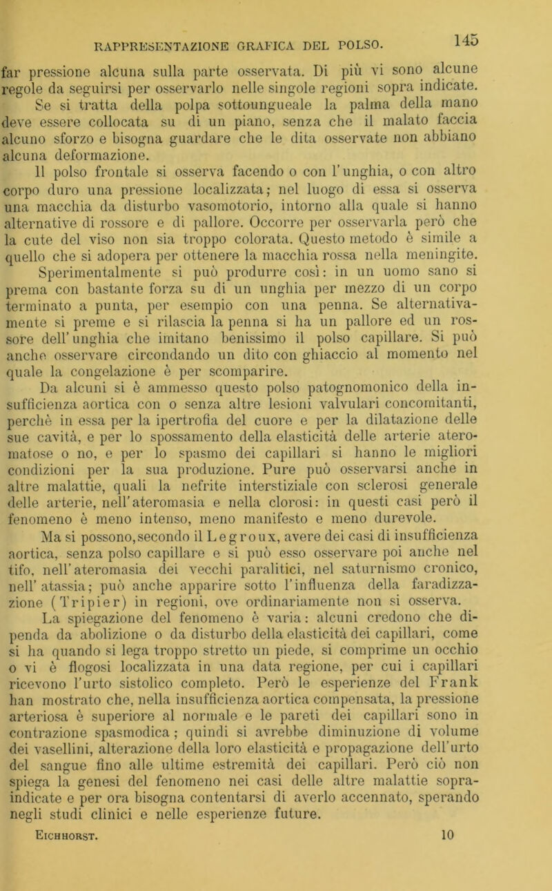 RAPPRESENTAZIONE GRAFICA DEL POLSO. far pressione alcuna sulla parte osservata. Di più vi sono alcune regole da seguirsi per osservarlo nelle singole regioni sopra indicate. Se si tratta della polpa sottoungueale la palma della mano deve essere collocata su di un piano, senza che il malato faccia alcuno sforzo e bisogna guardare che le dita osservate non abbiano alcuna deformazione. 11 polso frontale si osserva facendo o con l’unghia, o con altro corpo duro una pressione localizzata; nel luogo di essa si osserva una macchia da disturbo vasomotorio, intorno alla quale si hanno alternative di rossore e di pallore. Occorre per osservarla però che la cute del viso non sia troppo colorata. Questo metodo è simile a quello che si adopera per ottenere la macchia rossa nella meningite. Sperimentalmente si può produrre così : in un uomo sano si prema con bastante forza su di un unghia per mezzo di un corpo terminato a punta, per esempio con una penna. Se alternativa- mente si preme e si rilascia la penna si ha un pallore ed un ros- sore dell’ unghia che imitano benissimo il polso capillare. Si può anche osservare circondando un dito con ghiaccio al momento nel quale la congelazione è per scomparire. Da alcuni si è ammesso questo polso patognomonico della in- sufficienza aortica con o senza altre lesioni valvulari concomitanti, perchè in essa per la ipertrofia del cuore e per la dilatazione delle sue cavità, e per lo spossamento della elasticità delle arterie atero- matose o no, e per lo spasmo dei capillari si hanno le migliori condizioni per la sua produzione. Pure può osservarsi anche in altre malattie, quali la nefrite interstiziale con sclerosi generale delle arterie, nell’ateromasia e nella clorosi: in questi casi però il fenomeno è meno intenso, meno manifesto e meno durevole. Ma si possono,secondo il Legroux, avere dei casi di insufficienza aortica, senza polso capillare e si può esso osservare poi anche nel tifo, nell’ateromasia dei vecchi paralitici, nel saturnismo cronico, nell’atassia; può anche apparire sotto l’influenza della faradizza- zione (Tripier) in regioni, ove ordinariamente non si osserva. La spiegazione del fenomeno è varia : alcuni credono che di- penda da abolizione o da disturbo della elasticità dei capillari, come si ha quando si lega troppo stretto un piede, si comprime un occhio o vi è flogosi localizzata in una data regione, per cui i capillari ricevono l’urto sistolico completo. Però le esperienze del Frank han mostrato che, nella insufficienza aortica compensata, la pressione arteriosa è superiore al normale e le pareti dei capillari sono in contrazione spasmodica ; quindi si avrebbe diminuzione di volume dei vasellini, alterazione della loro elasticità e propagazione dell’urto del sangue fino alle ultime estremità dei capillari. Però ciò non spiega la genesi del fenomeno nei casi delle altre malattie sopra- indicate e per ora bisogna contentarsi di averlo accennato, sperando negli studi clinici e nelle esperienze future. Eichhorst. 10