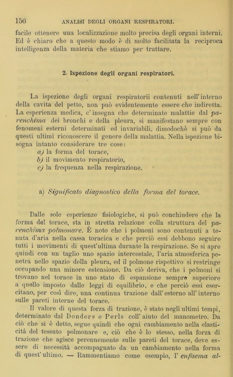 facile ottenere una localizzazione molto precisa degli organi interni. Ed è chiaro che a questo modo è di molto facilitata la reciproca intelligenza della materia che stiamo per trattare. 2. Ispezione degli organi respiratori. La ispezione degli organi respiratori! contenuti nell’interno della cavita del petto, non può evidentemente essere che indiretta. La esperienza medica, c’ insegna che determinate malattie dal 'pa- renchima dei bronchi e della pleura, si manifestano sempre con fenomeni esterni determinati ed invariabili, dimodoché si può da questi ultimi riconoscere il genere della malattia. Nella ispezione bi- sogna intanto considerare tre cose: a) la forma del torace, b) il movimento respiratorio, c) la frequenza nella respirazione. a) Significato diagnostico della forma del torace. Dalle sole esperienze fisiologiche, si può conchiudere che la forma del torace, sta in stretta relazione colla struttura del pa- renchima polmonare. È noto che i polmoni sono contenuti a te- nuta d’aria nella cassa toracica e che perciò essi debbono seguire tutti i movimenti di quest'ultima durante la respirazione. Se si apre quindi con un taglio uno spazio intercostale, l’aria atmosferica pe- netra nello spazio della pleura, ed il polmone rispettivo si restringe occupando una minore estensione. Da ciò deriva, che i polmoni si trovano nel torace in uno stato di espansione sempre superiore a quello imposto dalle leggi di equilibrio, e che perciò essi eser- citano, per così dire, una continua trazione dall’esterno all’interno sulle pareti interne del torace. Il valore di questa forza di trazione, è stato negli ultimi tempi, determinato dal Donders e Perls coll’aiuto del manometro. Da ciò che si è detto, segue quindi che ogni cambiamento nella elasti- cità del tessuto polmonare e, ciò che è lo stesso, nella forza di trazione che agisce perennemente sulle pareti del torace, deve es- sere di necessità accompagnato da un cambiamento nella forma di quest’ ultimo. — Rammentiamo come esempio, 1’ enfisema al-