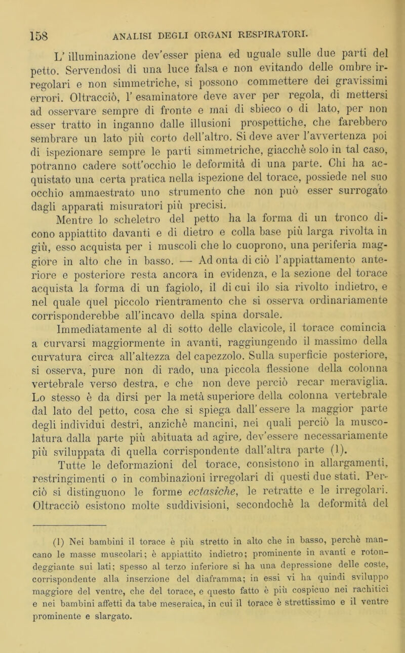 L’illuminazione dev’esser piena ed uguale sulle due parti del petto. Servendosi di una luce falsa e non evitando delle ombre ir- regolari e non simmetriche, si possono commettere dei gravissimi errori. Oltracciò, 1’ esaminatore deve aver per regola, di mettersi ad osservare sempre di fronte e mai di sbieco o di lato, per non esser tratto in inganno dalle illusioni prospettiche, che farebbero sembrare un lato più corto dell’altro. Si deve aver 1 avvertenza poi di ispezionare sempre le parti simmetriche, giacché solo in tal caso, potranno cadere sott occhio le deformità di una parte. Chi ha ac- quistato una certa pratica nella ispezione del torace, possiede nel suo occhio ammaestrato uno strumento che non può esser surrogato dagli apparati misuratori più precisi. Mentre lo scheletro del petto ha la forma di un tronco di- cono appiattito davanti e di dietro e colla base più larga rivolta in giù, esso acquista per i muscoli che lo cuoprono, una periferia mag- giore in alto che in basso. — Ad onta di ciò l’appiattamelo ante- riore e posteriore resta ancora in evidenza, e la sezione del torace acquista la forma di un fagiolo, il di cui ilo sia rivolto indietro, e nel quale quel piccolo rientramento che si osserva ordinariamente corrisponderebbe all’incavo della spina dorsale. Immediatamente al di sotto delle clavicole, il torace comincia a curvarsi maggiormente in avanti, raggiungendo il massimo della curvatura circa all’altezza del capezzolo. Sulla superficie posteriore, si osserva, pure non di rado, una piccola flessione della colonna vertebrale verso destra, e che non deve perciò recar meraviglia. Lo stesso è da dirsi per la metà superiore della colonna vertebrale dal lato del petto, cosa che si spiega dall’essere la maggior parte degli individui destri, anziché mancini, nei quali perciò la musco- latura dalla parte più abituata ad agire., dev essere necessariamente più sviluppata di quella corrispondente dall altra parte (1). Tutte le deformazioni del torace, consistono in allargamenti, restringimenti o in combinazioni irregolari di questi due stati. Per- ciò si distinguono le forme ectasiche, le retratte e le irregolari. Oltracciò esistono molte suddivisioni, secondochè la deformità del (I) Nei bambini il torace è più stretto in alto che in basso, perchè man- cano le masse muscolari; è appiattito indietro; prominente in avanti e roton- deggiante sui lati; spesso al terzo inferiore si ha una depressione delle coste, corrispondente alla inserzione del diaframma; in essi vi ha quindi sviluppo maggiore del ventre, che del torace, e questo fatto è più cospicuo nei rachitici e nei bambini affetti da tabe meseraica, in cui il torace è strettissimo e il ventre prominente e slargato.